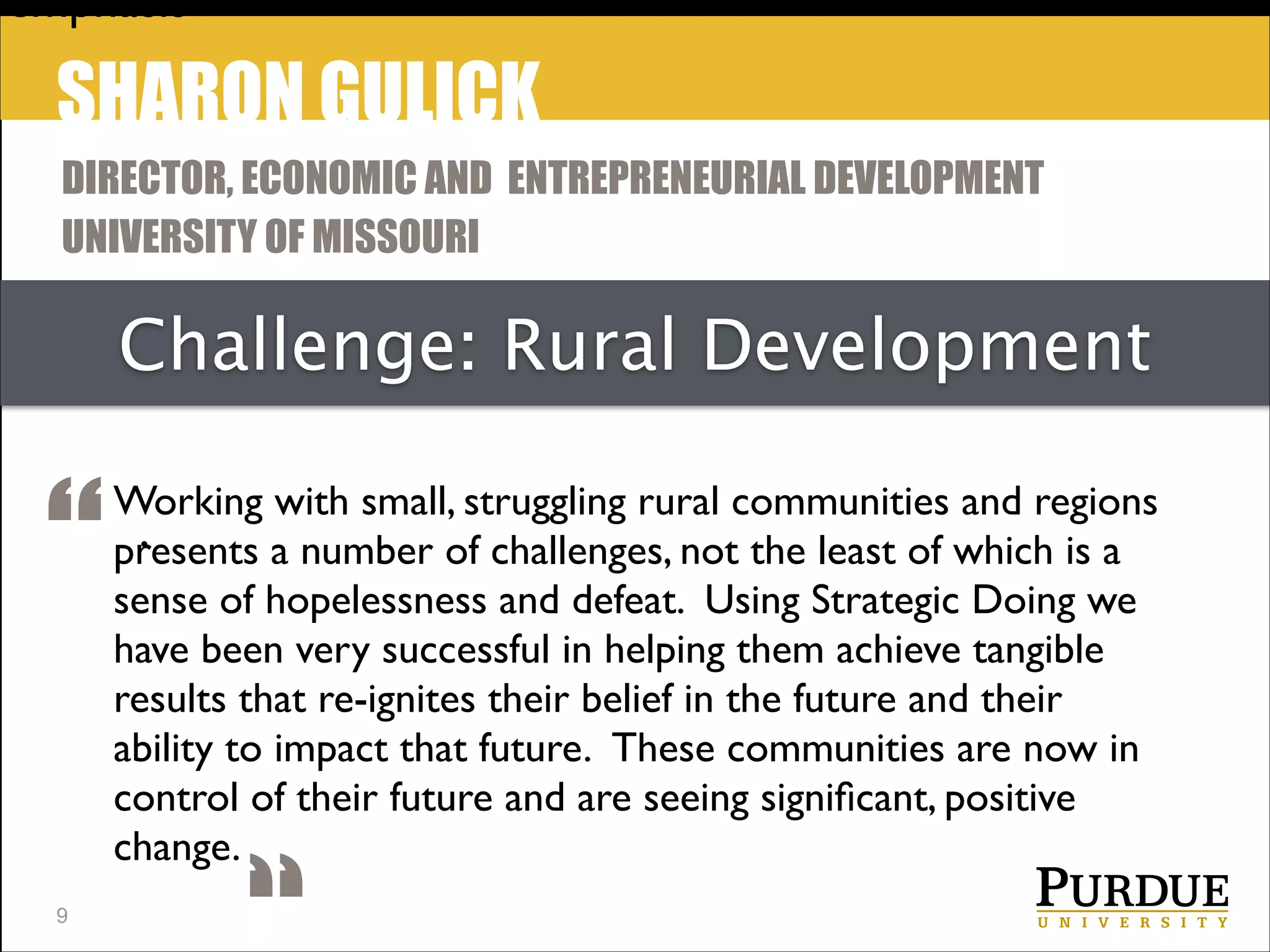 emphasis

SHARON GULICK
DIRECTOR, ECONOMIC AND ENTREPRENEURIAL DEVELOPMENT
UNIVERSITY OF MISSOURI

Challenge: Rural Development

“
!9

Working with small, struggling rural communities and regions
.
presents a number of challenges, not the least of which is a
sense of hopelessness and defeat.  Using Strategic Doing we
have been very successful in helping them achieve tangible
results that re-ignites their belief in the future and their
ability to impact that future.  These communities are now in
control of their future and are seeing signiﬁcant, positive
change.

 