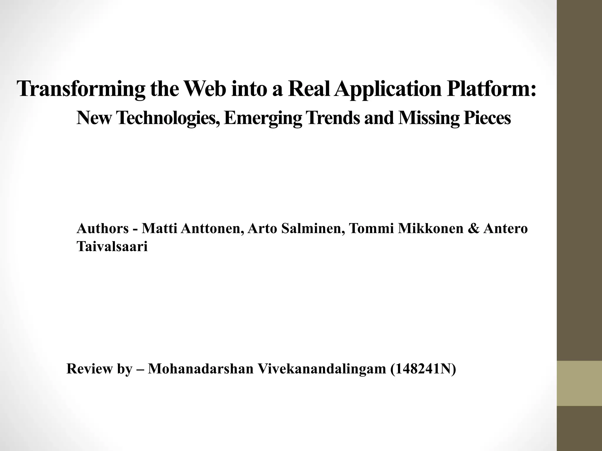 Transforming the Web into a RealApplication Platform:
NewTechnologies, EmergingTrends and Missing Pieces
Authors - Matti Anttonen, Arto Salminen, Tommi Mikkonen & Antero
Taivalsaari
Review by – Mohanadarshan Vivekanandalingam (148241N)
 