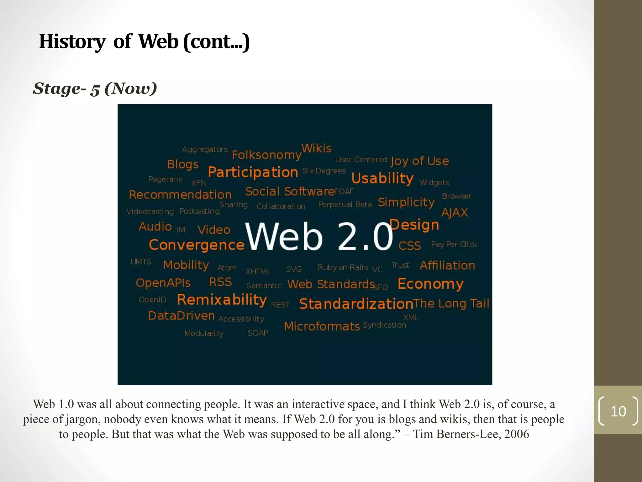 History of Web(cont...)
10
Stage- 5 (Now)
Web 1.0 was all about connecting people. It was an interactive space, and I think Web 2.0 is, of course, a
piece of jargon, nobody even knows what it means. If Web 2.0 for you is blogs and wikis, then that is people
to people. But that was what the Web was supposed to be all along.” – Tim Berners-Lee, 2006
 
