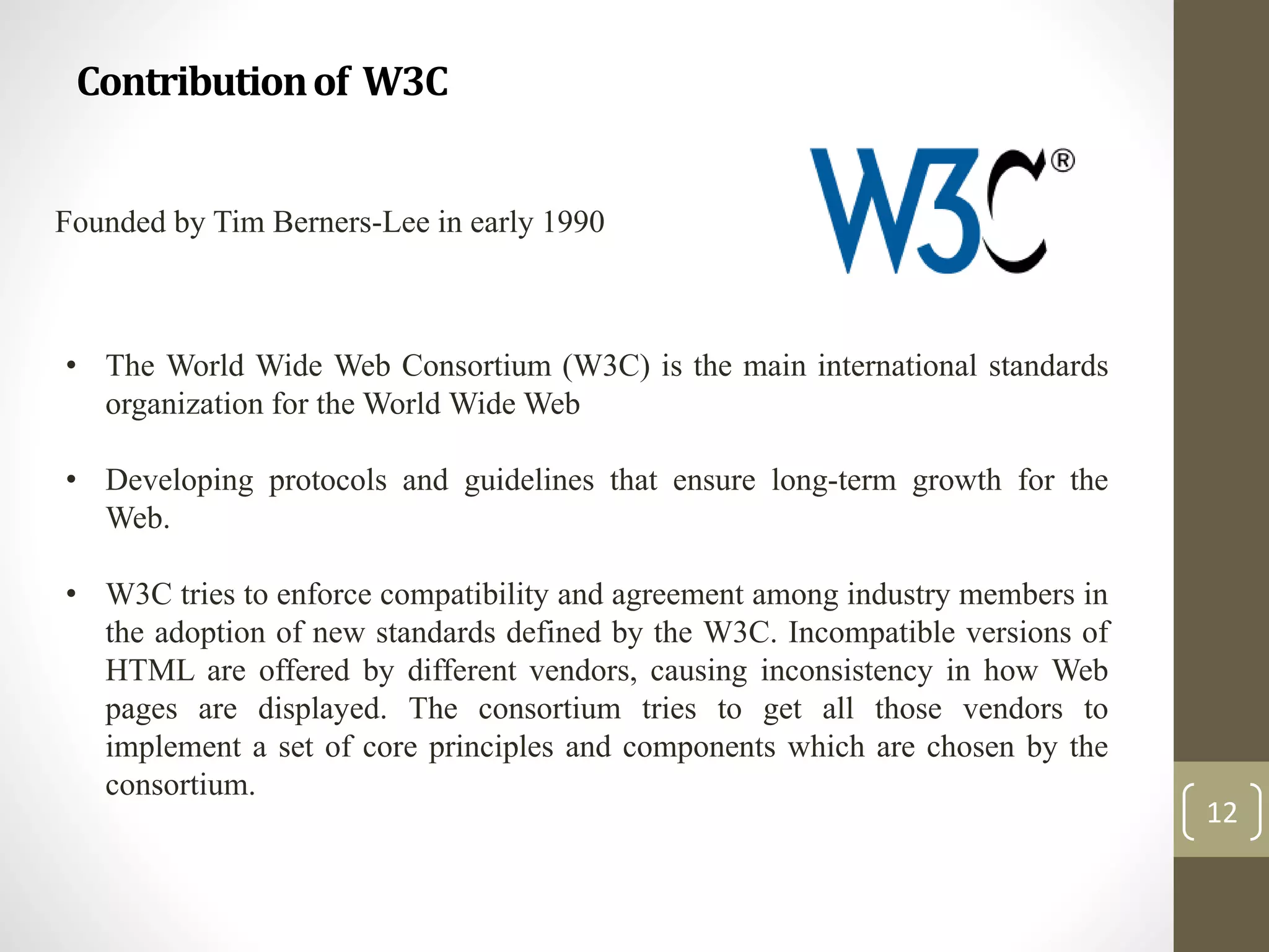 Contributionof W3C
12
Founded by Tim Berners-Lee in early 1990
• The World Wide Web Consortium (W3C) is the main international standards
organization for the World Wide Web
• Developing protocols and guidelines that ensure long-term growth for the
Web.
• W3C tries to enforce compatibility and agreement among industry members in
the adoption of new standards defined by the W3C. Incompatible versions of
HTML are offered by different vendors, causing inconsistency in how Web
pages are displayed. The consortium tries to get all those vendors to
implement a set of core principles and components which are chosen by the
consortium.
 