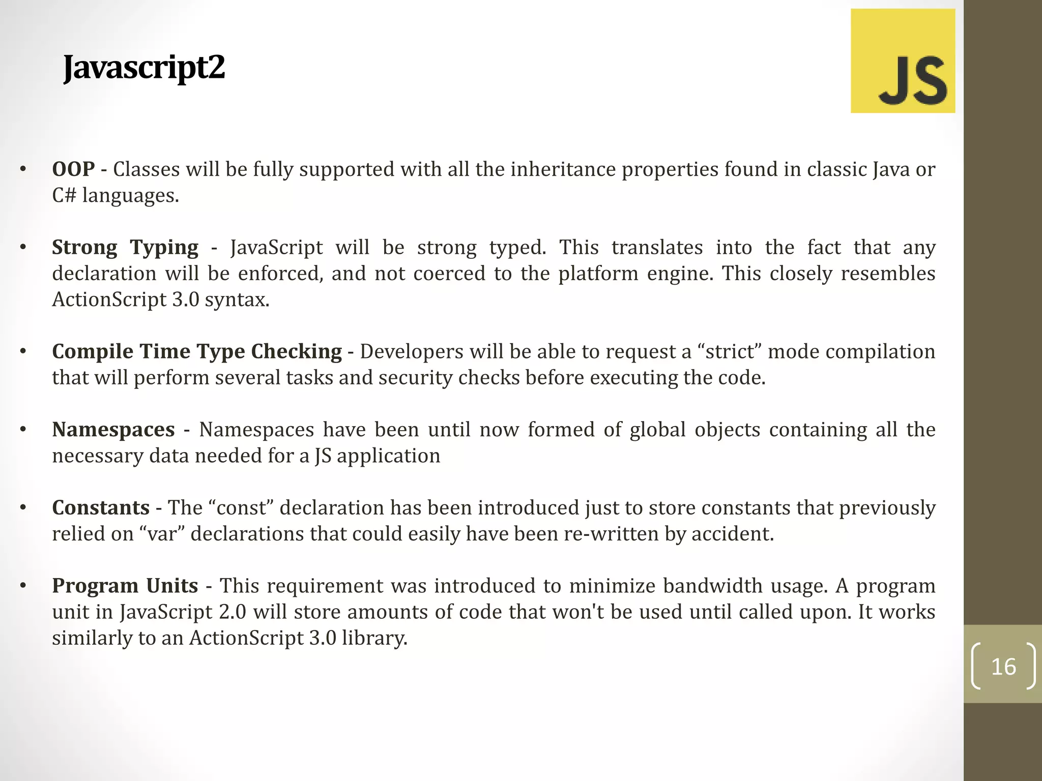 Javascript2
16
• OOP - Classes will be fully supported with all the inheritance properties found in classic Java or
C# languages.
• Strong Typing - JavaScript will be strong typed. This translates into the fact that any
declaration will be enforced, and not coerced to the platform engine. This closely resembles
ActionScript 3.0 syntax.
• Compile Time Type Checking - Developers will be able to request a “strict” mode compilation
that will perform several tasks and security checks before executing the code.
• Namespaces - Namespaces have been until now formed of global objects containing all the
necessary data needed for a JS application
• Constants - The “const” declaration has been introduced just to store constants that previously
relied on “var” declarations that could easily have been re-written by accident.
• Program Units - This requirement was introduced to minimize bandwidth usage. A program
unit in JavaScript 2.0 will store amounts of code that won't be used until called upon. It works
similarly to an ActionScript 3.0 library.
 