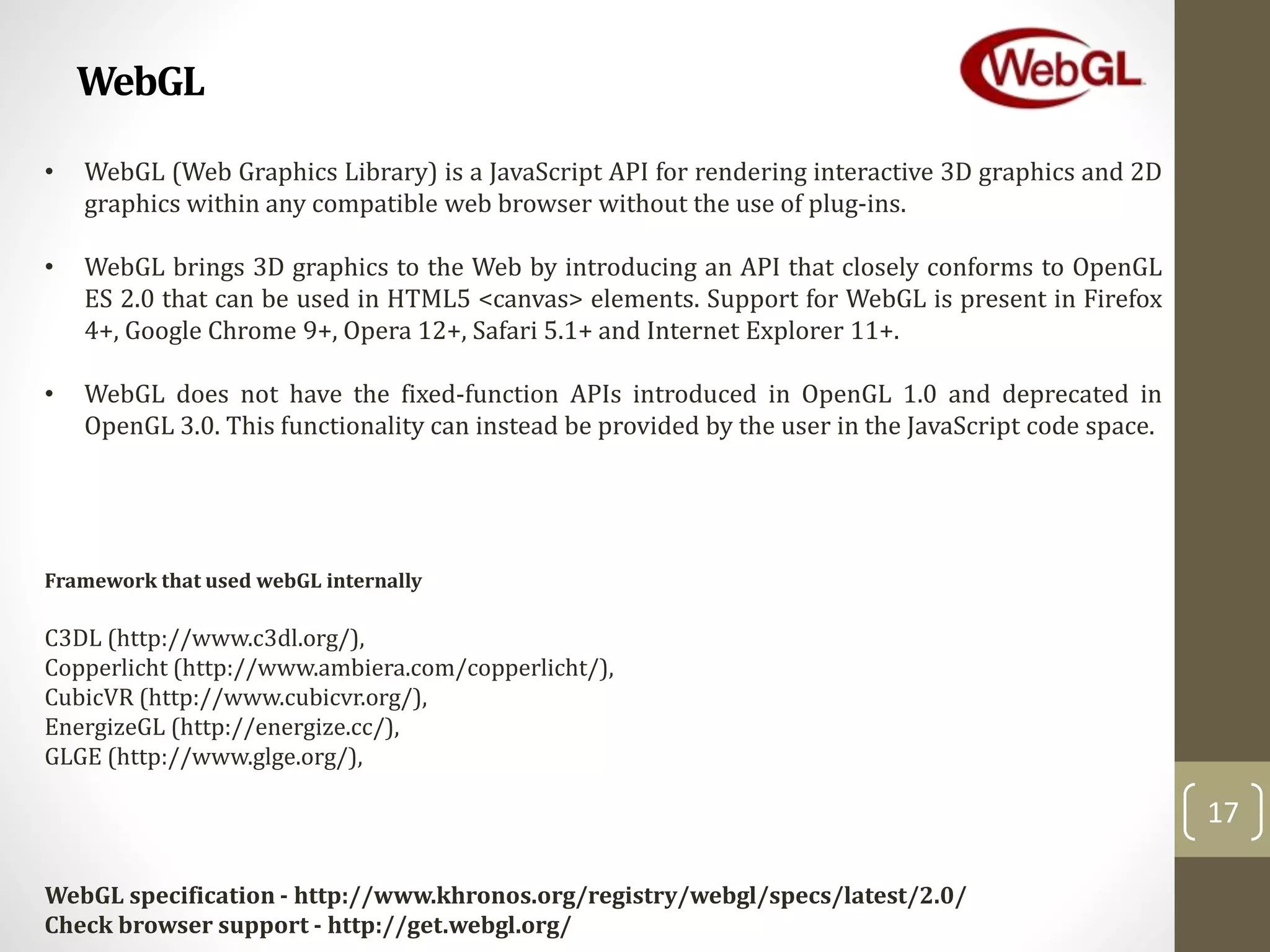 WebGL
17
• WebGL (Web Graphics Library) is a JavaScript API for rendering interactive 3D graphics and 2D
graphics within any compatible web browser without the use of plug-ins.
• WebGL brings 3D graphics to the Web by introducing an API that closely conforms to OpenGL
ES 2.0 that can be used in HTML5 <canvas> elements. Support for WebGL is present in Firefox
4+, Google Chrome 9+, Opera 12+, Safari 5.1+ and Internet Explorer 11+.
• WebGL does not have the fixed-function APIs introduced in OpenGL 1.0 and deprecated in
OpenGL 3.0. This functionality can instead be provided by the user in the JavaScript code space.
C3DL (http://www.c3dl.org/),
Copperlicht (http://www.ambiera.com/copperlicht/),
CubicVR (http://www.cubicvr.org/),
EnergizeGL (http://energize.cc/),
GLGE (http://www.glge.org/),
Framework that used webGL internally
WebGL specification - http://www.khronos.org/registry/webgl/specs/latest/2.0/
Check browser support - http://get.webgl.org/
 