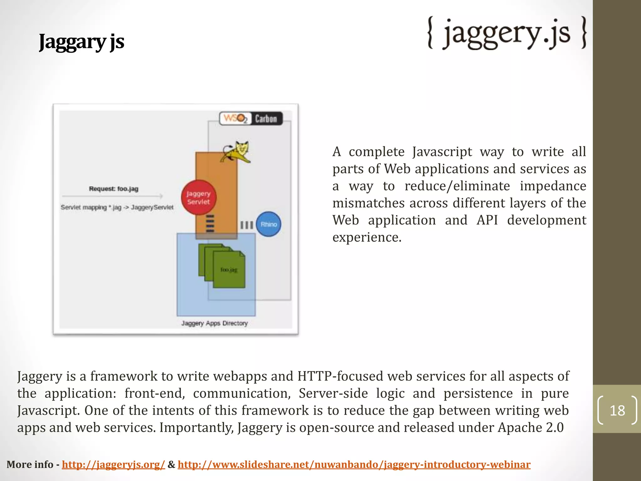 Jaggaryjs
18
Jaggery is a framework to write webapps and HTTP-focused web services for all aspects of
the application: front-end, communication, Server-side logic and persistence in pure
Javascript. One of the intents of this framework is to reduce the gap between writing web
apps and web services. Importantly, Jaggery is open-source and released under Apache 2.0
More info - http://jaggeryjs.org/ & http://www.slideshare.net/nuwanbando/jaggery-introductory-webinar
A complete Javascript way to write all
parts of Web applications and services as
a way to reduce/eliminate impedance
mismatches across different layers of the
Web application and API development
experience.
 