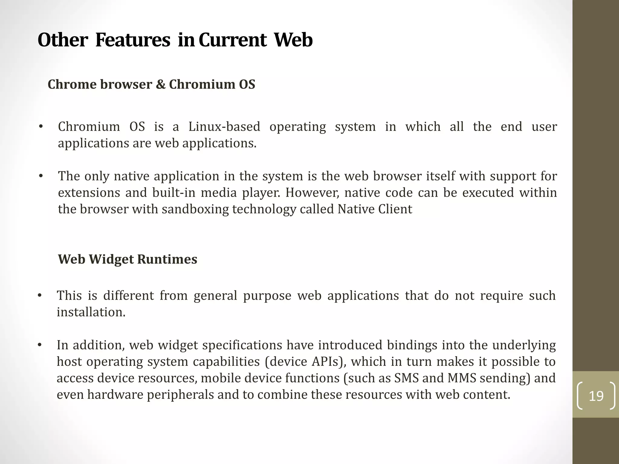 Other Features inCurrent Web
19
Chrome browser & Chromium OS
• Chromium OS is a Linux-based operating system in which all the end user
applications are web applications.
• The only native application in the system is the web browser itself with support for
extensions and built-in media player. However, native code can be executed within
the browser with sandboxing technology called Native Client
Web Widget Runtimes
• This is different from general purpose web applications that do not require such
installation.
• In addition, web widget specifications have introduced bindings into the underlying
host operating system capabilities (device APIs), which in turn makes it possible to
access device resources, mobile device functions (such as SMS and MMS sending) and
even hardware peripherals and to combine these resources with web content.
 