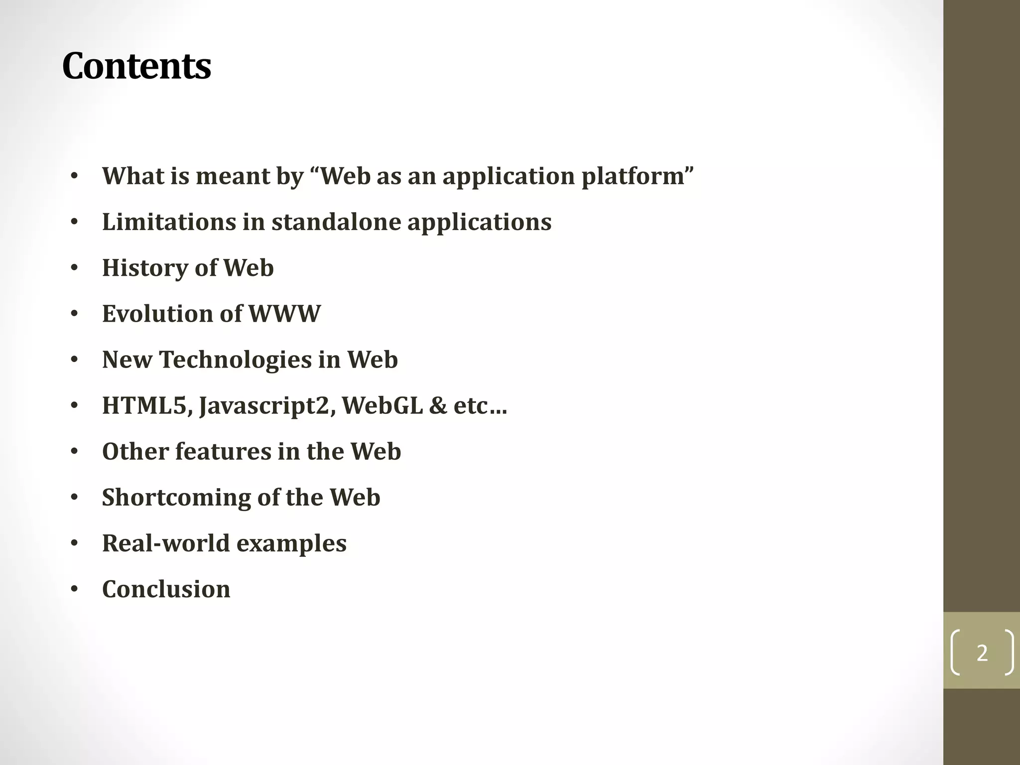 Contents
2
• What is meant by “Web as an application platform”
• Limitations in standalone applications
• History of Web
• Evolution of WWW
• New Technologies in Web
• HTML5, Javascript2, WebGL & etc…
• Other features in the Web
• Shortcoming of the Web
• Real-world examples
• Conclusion
 