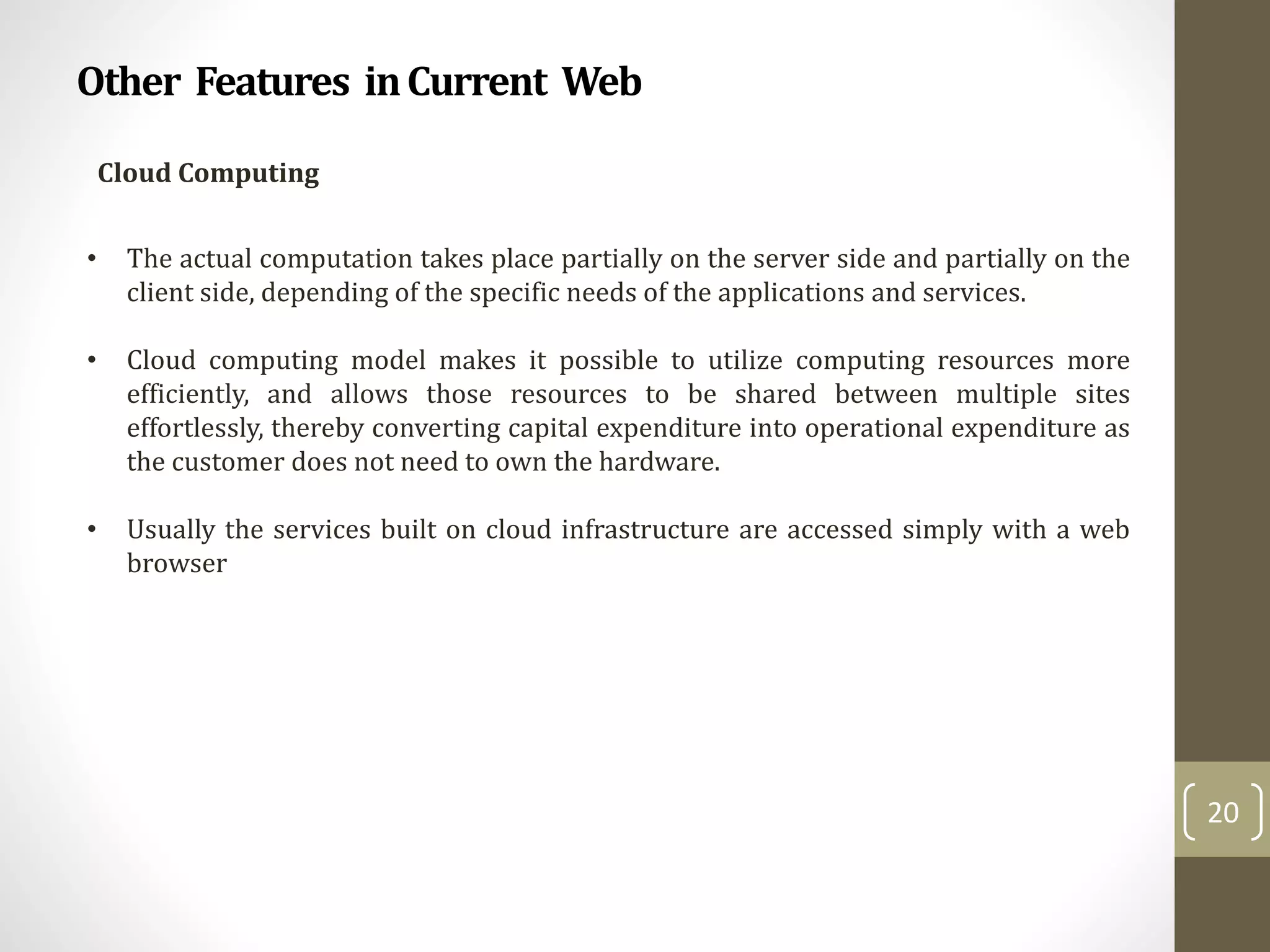 Other Features inCurrent Web
20
Cloud Computing
• The actual computation takes place partially on the server side and partially on the
client side, depending of the specific needs of the applications and services.
• Cloud computing model makes it possible to utilize computing resources more
efficiently, and allows those resources to be shared between multiple sites
effortlessly, thereby converting capital expenditure into operational expenditure as
the customer does not need to own the hardware.
• Usually the services built on cloud infrastructure are accessed simply with a web
browser
 