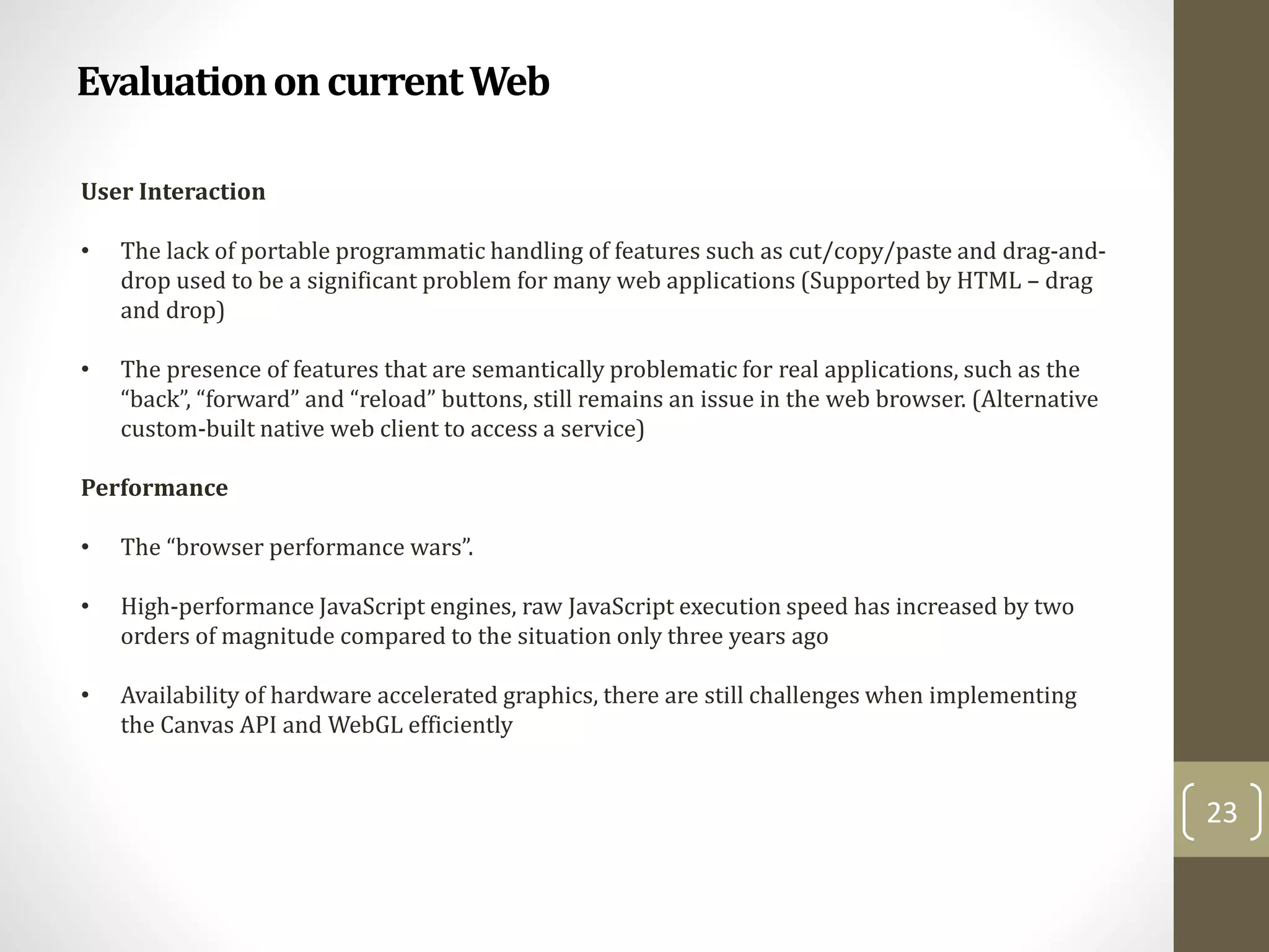 EvaluationoncurrentWeb
23
User Interaction
• The lack of portable programmatic handling of features such as cut/copy/paste and drag-and-
drop used to be a significant problem for many web applications (Supported by HTML – drag
and drop)
• The presence of features that are semantically problematic for real applications, such as the
“back”, “forward” and “reload” buttons, still remains an issue in the web browser. (Alternative
custom-built native web client to access a service)
Performance
• The “browser performance wars”.
• High-performance JavaScript engines, raw JavaScript execution speed has increased by two
orders of magnitude compared to the situation only three years ago
• Availability of hardware accelerated graphics, there are still challenges when implementing
the Canvas API and WebGL efficiently
 