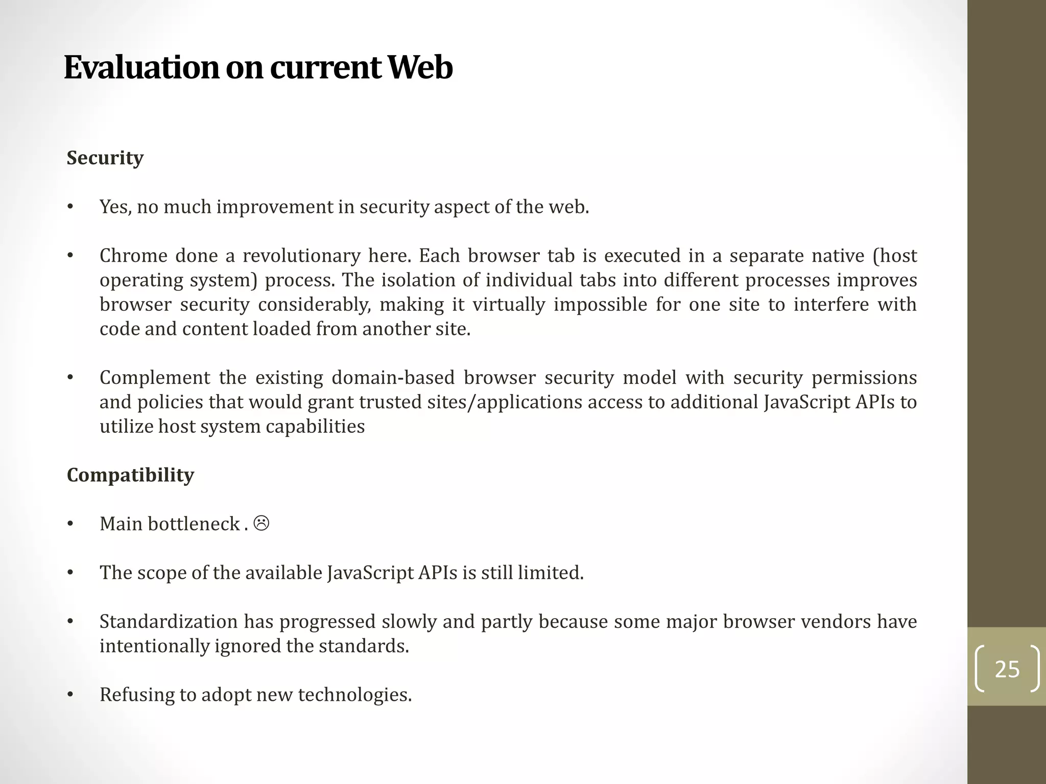 EvaluationoncurrentWeb
25
Security
• Yes, no much improvement in security aspect of the web.
• Chrome done a revolutionary here. Each browser tab is executed in a separate native (host
operating system) process. The isolation of individual tabs into different processes improves
browser security considerably, making it virtually impossible for one site to interfere with
code and content loaded from another site.
• Complement the existing domain-based browser security model with security permissions
and policies that would grant trusted sites/applications access to additional JavaScript APIs to
utilize host system capabilities
Compatibility
• Main bottleneck . 
• The scope of the available JavaScript APIs is still limited.
• Standardization has progressed slowly and partly because some major browser vendors have
intentionally ignored the standards.
• Refusing to adopt new technologies.
 
