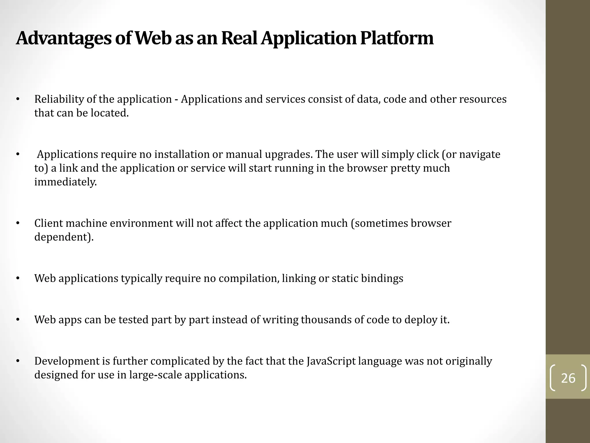 AdvantagesofWebasanRealApplicationPlatform
26
• Reliability of the application - Applications and services consist of data, code and other resources
that can be located.
• Applications require no installation or manual upgrades. The user will simply click (or navigate
to) a link and the application or service will start running in the browser pretty much
immediately.
• Client machine environment will not affect the application much (sometimes browser
dependent).
• Web applications typically require no compilation, linking or static bindings
• Web apps can be tested part by part instead of writing thousands of code to deploy it.
• Development is further complicated by the fact that the JavaScript language was not originally
designed for use in large-scale applications.
 
