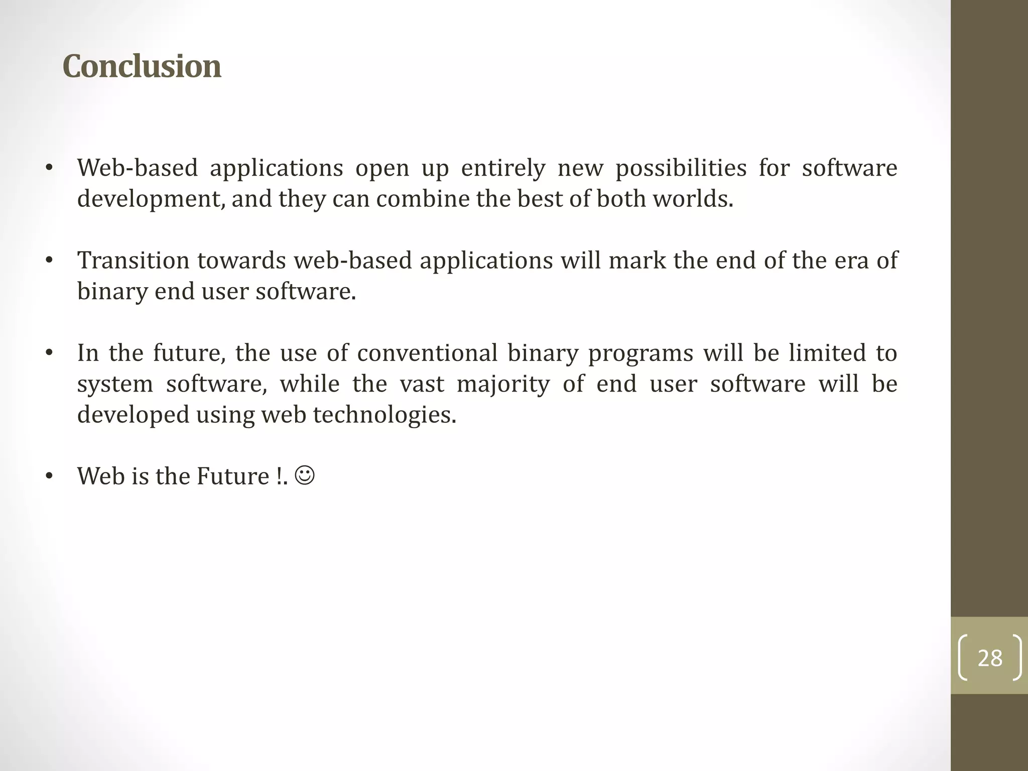 Conclusion
28
• Web-based applications open up entirely new possibilities for software
development, and they can combine the best of both worlds.
• Transition towards web-based applications will mark the end of the era of
binary end user software.
• In the future, the use of conventional binary programs will be limited to
system software, while the vast majority of end user software will be
developed using web technologies.
• Web is the Future !. 
 
