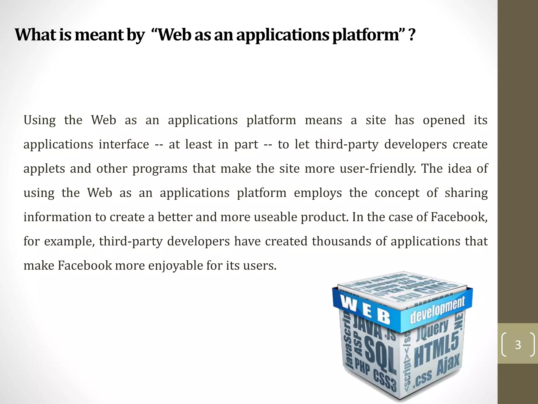 Whatismeantby “Webasanapplicationsplatform”?
3
Using the Web as an applications platform means a site has opened its
applications interface -- at least in part -- to let third-party developers create
applets and other programs that make the site more user-friendly. The idea of
using the Web as an applications platform employs the concept of sharing
information to create a better and more useable product. In the case of Facebook,
for example, third-party developers have created thousands of applications that
make Facebook more enjoyable for its users.
 