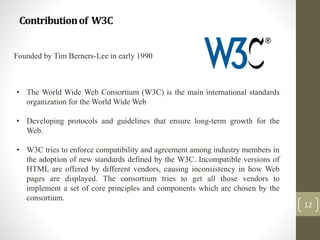 Contributionof W3C
12
Founded by Tim Berners-Lee in early 1990
• The World Wide Web Consortium (W3C) is the main international standards
organization for the World Wide Web
• Developing protocols and guidelines that ensure long-term growth for the
Web.
• W3C tries to enforce compatibility and agreement among industry members in
the adoption of new standards defined by the W3C. Incompatible versions of
HTML are offered by different vendors, causing inconsistency in how Web
pages are displayed. The consortium tries to get all those vendors to
implement a set of core principles and components which are chosen by the
consortium.
 