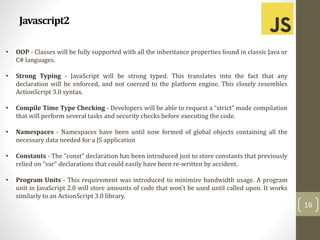 Javascript2
16
• OOP - Classes will be fully supported with all the inheritance properties found in classic Java or
C# languages.
• Strong Typing - JavaScript will be strong typed. This translates into the fact that any
declaration will be enforced, and not coerced to the platform engine. This closely resembles
ActionScript 3.0 syntax.
• Compile Time Type Checking - Developers will be able to request a “strict” mode compilation
that will perform several tasks and security checks before executing the code.
• Namespaces - Namespaces have been until now formed of global objects containing all the
necessary data needed for a JS application
• Constants - The “const” declaration has been introduced just to store constants that previously
relied on “var” declarations that could easily have been re-written by accident.
• Program Units - This requirement was introduced to minimize bandwidth usage. A program
unit in JavaScript 2.0 will store amounts of code that won't be used until called upon. It works
similarly to an ActionScript 3.0 library.
 