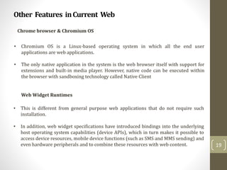 Other Features inCurrent Web
19
Chrome browser & Chromium OS
• Chromium OS is a Linux-based operating system in which all the end user
applications are web applications.
• The only native application in the system is the web browser itself with support for
extensions and built-in media player. However, native code can be executed within
the browser with sandboxing technology called Native Client
Web Widget Runtimes
• This is different from general purpose web applications that do not require such
installation.
• In addition, web widget specifications have introduced bindings into the underlying
host operating system capabilities (device APIs), which in turn makes it possible to
access device resources, mobile device functions (such as SMS and MMS sending) and
even hardware peripherals and to combine these resources with web content.
 