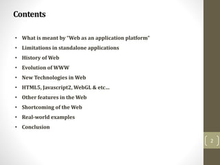 Contents
2
• What is meant by “Web as an application platform”
• Limitations in standalone applications
• History of Web
• Evolution of WWW
• New Technologies in Web
• HTML5, Javascript2, WebGL & etc…
• Other features in the Web
• Shortcoming of the Web
• Real-world examples
• Conclusion
 