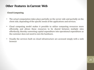 Other Features inCurrent Web
20
Cloud Computing
• The actual computation takes place partially on the server side and partially on the
client side, depending of the specific needs of the applications and services.
• Cloud computing model makes it possible to utilize computing resources more
efficiently, and allows those resources to be shared between multiple sites
effortlessly, thereby converting capital expenditure into operational expenditure as
the customer does not need to own the hardware.
• Usually the services built on cloud infrastructure are accessed simply with a web
browser
 