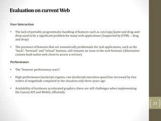 EvaluationoncurrentWeb
23
User Interaction
• The lack of portable programmatic handling of features such as cut/copy/paste and drag-and-
drop used to be a significant problem for many web applications (Supported by HTML – drag
and drop)
• The presence of features that are semantically problematic for real applications, such as the
“back”, “forward” and “reload” buttons, still remains an issue in the web browser. (Alternative
custom-built native web client to access a service)
Performance
• The “browser performance wars”.
• High-performance JavaScript engines, raw JavaScript execution speed has increased by two
orders of magnitude compared to the situation only three years ago
• Availability of hardware accelerated graphics, there are still challenges when implementing
the Canvas API and WebGL efficiently
 
