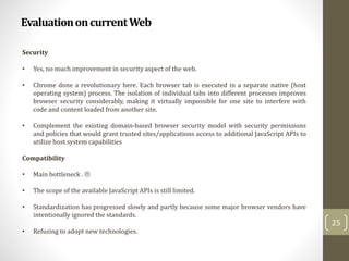 EvaluationoncurrentWeb
25
Security
• Yes, no much improvement in security aspect of the web.
• Chrome done a revolutionary here. Each browser tab is executed in a separate native (host
operating system) process. The isolation of individual tabs into different processes improves
browser security considerably, making it virtually impossible for one site to interfere with
code and content loaded from another site.
• Complement the existing domain-based browser security model with security permissions
and policies that would grant trusted sites/applications access to additional JavaScript APIs to
utilize host system capabilities
Compatibility
• Main bottleneck . 
• The scope of the available JavaScript APIs is still limited.
• Standardization has progressed slowly and partly because some major browser vendors have
intentionally ignored the standards.
• Refusing to adopt new technologies.
 