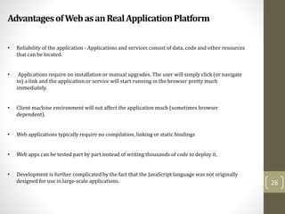 AdvantagesofWebasanRealApplicationPlatform
26
• Reliability of the application - Applications and services consist of data, code and other resources
that can be located.
• Applications require no installation or manual upgrades. The user will simply click (or navigate
to) a link and the application or service will start running in the browser pretty much
immediately.
• Client machine environment will not affect the application much (sometimes browser
dependent).
• Web applications typically require no compilation, linking or static bindings
• Web apps can be tested part by part instead of writing thousands of code to deploy it.
• Development is further complicated by the fact that the JavaScript language was not originally
designed for use in large-scale applications.
 