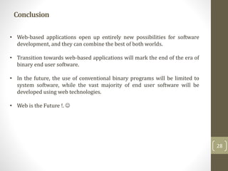 Conclusion
28
• Web-based applications open up entirely new possibilities for software
development, and they can combine the best of both worlds.
• Transition towards web-based applications will mark the end of the era of
binary end user software.
• In the future, the use of conventional binary programs will be limited to
system software, while the vast majority of end user software will be
developed using web technologies.
• Web is the Future !. 
 