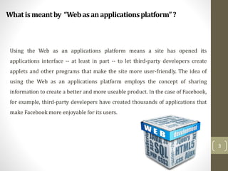 Whatismeantby “Webasanapplicationsplatform”?
3
Using the Web as an applications platform means a site has opened its
applications interface -- at least in part -- to let third-party developers create
applets and other programs that make the site more user-friendly. The idea of
using the Web as an applications platform employs the concept of sharing
information to create a better and more useable product. In the case of Facebook,
for example, third-party developers have created thousands of applications that
make Facebook more enjoyable for its users.
 