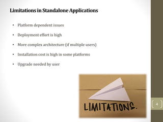 LimitationsinStandaloneApplications
4
• Platform dependent issues
• Deployment effort is high
• More complex architecture (if multiple users)
• Installation cost is high in some platforms
• Upgrade needed by user
 