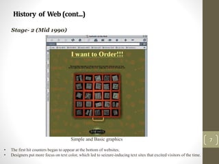 History of Web(cont...)
7
Stage- 2 (Mid 1990)
Simple and Basic graphics
• The first hit counters began to appear at the bottom of websites.
• Designers put more focus on text color, which led to seizure-inducing text sites that excited visitors of the time.
 