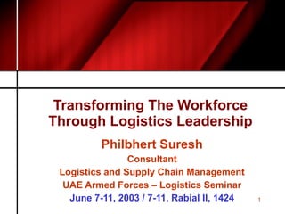 Transforming The Workforce Through Logistics Leadership Philbhert Suresh Consultant Logistics and Supply Chain Management UAE Armed Forces – Logistics Seminar June 7-11, 2003 / 7-11, Rabial II, 1424 