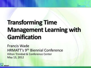 Transforming Time
Management Learning with
Gamification
Francis Wade
HRMATT’s 9th Biennial Conference
Hilton Trinidad & Conference Center
May 13, 2012
 