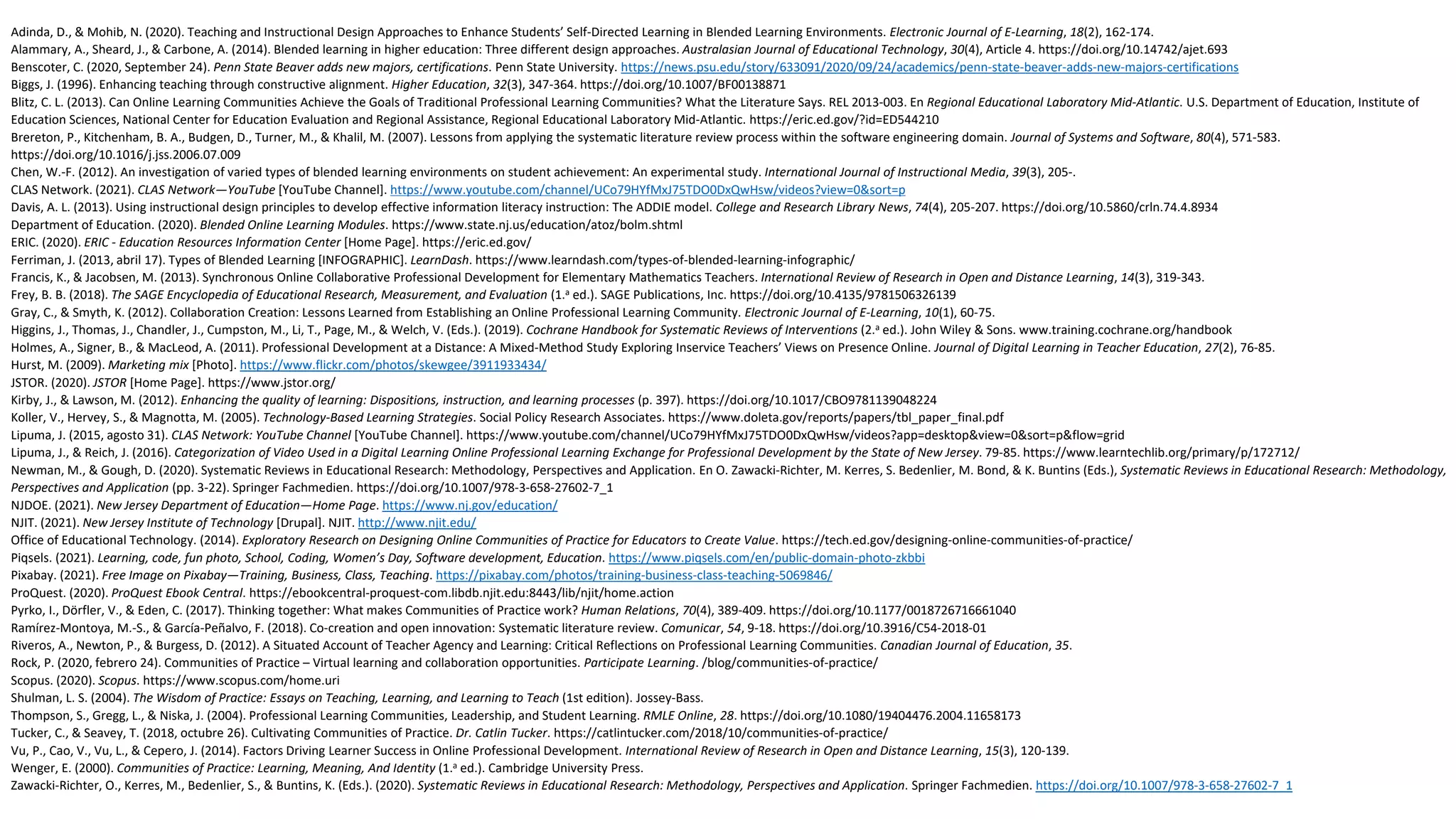 Adinda, D., & Mohib, N. (2020). Teaching and Instructional Design Approaches to Enhance Students’ Self-Directed Learning in Blended Learning Environments. Electronic Journal of E-Learning, 18(2), 162-174.
Alammary, A., Sheard, J., & Carbone, A. (2014). Blended learning in higher education: Three different design approaches. Australasian Journal of Educational Technology, 30(4), Article 4. https://doi.org/10.14742/ajet.693
Benscoter, C. (2020, September 24). Penn State Beaver adds new majors, certifications. Penn State University. https://news.psu.edu/story/633091/2020/09/24/academics/penn-state-beaver-adds-new-majors-certifications
Biggs, J. (1996). Enhancing teaching through constructive alignment. Higher Education, 32(3), 347-364. https://doi.org/10.1007/BF00138871
Blitz, C. L. (2013). Can Online Learning Communities Achieve the Goals of Traditional Professional Learning Communities? What the Literature Says. REL 2013-003. En Regional Educational Laboratory Mid-Atlantic. U.S. Department of Education, Institute of
Education Sciences, National Center for Education Evaluation and Regional Assistance, Regional Educational Laboratory Mid-Atlantic. https://eric.ed.gov/?id=ED544210
Brereton, P., Kitchenham, B. A., Budgen, D., Turner, M., & Khalil, M. (2007). Lessons from applying the systematic literature review process within the software engineering domain. Journal of Systems and Software, 80(4), 571-583.
https://doi.org/10.1016/j.jss.2006.07.009
Chen, W.-F. (2012). An investigation of varied types of blended learning environments on student achievement: An experimental study. International Journal of Instructional Media, 39(3), 205-.
CLAS Network. (2021). CLAS Network—YouTube [YouTube Channel]. https://www.youtube.com/channel/UCo79HYfMxJ75TDO0DxQwHsw/videos?view=0&sort=p
Davis, A. L. (2013). Using instructional design principles to develop effective information literacy instruction: The ADDIE model. College and Research Library News, 74(4), 205-207. https://doi.org/10.5860/crln.74.4.8934
Department of Education. (2020). Blended Online Learning Modules. https://www.state.nj.us/education/atoz/bolm.shtml
ERIC. (2020). ERIC - Education Resources Information Center [Home Page]. https://eric.ed.gov/
Ferriman, J. (2013, abril 17). Types of Blended Learning [INFOGRAPHIC]. LearnDash. https://www.learndash.com/types-of-blended-learning-infographic/
Francis, K., & Jacobsen, M. (2013). Synchronous Online Collaborative Professional Development for Elementary Mathematics Teachers. International Review of Research in Open and Distance Learning, 14(3), 319-343.
Frey, B. B. (2018). The SAGE Encyclopedia of Educational Research, Measurement, and Evaluation (1.a ed.). SAGE Publications, Inc. https://doi.org/10.4135/9781506326139
Gray, C., & Smyth, K. (2012). Collaboration Creation: Lessons Learned from Establishing an Online Professional Learning Community. Electronic Journal of E-Learning, 10(1), 60-75.
Higgins, J., Thomas, J., Chandler, J., Cumpston, M., Li, T., Page, M., & Welch, V. (Eds.). (2019). Cochrane Handbook for Systematic Reviews of Interventions (2.a ed.). John Wiley & Sons. www.training.cochrane.org/handbook
Holmes, A., Signer, B., & MacLeod, A. (2011). Professional Development at a Distance: A Mixed-Method Study Exploring Inservice Teachers’ Views on Presence Online. Journal of Digital Learning in Teacher Education, 27(2), 76-85.
Hurst, M. (2009). Marketing mix [Photo]. https://www.flickr.com/photos/skewgee/3911933434/
JSTOR. (2020). JSTOR [Home Page]. https://www.jstor.org/
Kirby, J., & Lawson, M. (2012). Enhancing the quality of learning: Dispositions, instruction, and learning processes (p. 397). https://doi.org/10.1017/CBO9781139048224
Koller, V., Hervey, S., & Magnotta, M. (2005). Technology-Based Learning Strategies. Social Policy Research Associates. https://www.doleta.gov/reports/papers/tbl_paper_final.pdf
Lipuma, J. (2015, agosto 31). CLAS Network: YouTube Channel [YouTube Channel]. https://www.youtube.com/channel/UCo79HYfMxJ75TDO0DxQwHsw/videos?app=desktop&view=0&sort=p&flow=grid
Lipuma, J., & Reich, J. (2016). Categorization of Video Used in a Digital Learning Online Professional Learning Exchange for Professional Development by the State of New Jersey. 79-85. https://www.learntechlib.org/primary/p/172712/
Newman, M., & Gough, D. (2020). Systematic Reviews in Educational Research: Methodology, Perspectives and Application. En O. Zawacki-Richter, M. Kerres, S. Bedenlier, M. Bond, & K. Buntins (Eds.), Systematic Reviews in Educational Research: Methodology,
Perspectives and Application (pp. 3-22). Springer Fachmedien. https://doi.org/10.1007/978-3-658-27602-7_1
NJDOE. (2021). New Jersey Department of Education—Home Page. https://www.nj.gov/education/
NJIT. (2021). New Jersey Institute of Technology [Drupal]. NJIT. http://www.njit.edu/
Office of Educational Technology. (2014). Exploratory Research on Designing Online Communities of Practice for Educators to Create Value. https://tech.ed.gov/designing-online-communities-of-practice/
Piqsels. (2021). Learning, code, fun photo, School, Coding, Women’s Day, Software development, Education. https://www.piqsels.com/en/public-domain-photo-zkbbi
Pixabay. (2021). Free Image on Pixabay—Training, Business, Class, Teaching. https://pixabay.com/photos/training-business-class-teaching-5069846/
ProQuest. (2020). ProQuest Ebook Central. https://ebookcentral-proquest-com.libdb.njit.edu:8443/lib/njit/home.action
Pyrko, I., Dörfler, V., & Eden, C. (2017). Thinking together: What makes Communities of Practice work? Human Relations, 70(4), 389-409. https://doi.org/10.1177/0018726716661040
Ramírez-Montoya, M.-S., & García-Peñalvo, F. (2018). Co-creation and open innovation: Systematic literature review. Comunicar, 54, 9-18. https://doi.org/10.3916/C54-2018-01
Riveros, A., Newton, P., & Burgess, D. (2012). A Situated Account of Teacher Agency and Learning: Critical Reflections on Professional Learning Communities. Canadian Journal of Education, 35.
Rock, P. (2020, febrero 24). Communities of Practice – Virtual learning and collaboration opportunities. Participate Learning. /blog/communities-of-practice/
Scopus. (2020). Scopus. https://www.scopus.com/home.uri
Shulman, L. S. (2004). The Wisdom of Practice: Essays on Teaching, Learning, and Learning to Teach (1st edition). Jossey-Bass.
Thompson, S., Gregg, L., & Niska, J. (2004). Professional Learning Communities, Leadership, and Student Learning. RMLE Online, 28. https://doi.org/10.1080/19404476.2004.11658173
Tucker, C., & Seavey, T. (2018, octubre 26). Cultivating Communities of Practice. Dr. Catlin Tucker. https://catlintucker.com/2018/10/communities-of-practice/
Vu, P., Cao, V., Vu, L., & Cepero, J. (2014). Factors Driving Learner Success in Online Professional Development. International Review of Research in Open and Distance Learning, 15(3), 120-139.
Wenger, E. (2000). Communities of Practice: Learning, Meaning, And Identity (1.a ed.). Cambridge University Press.
Zawacki-Richter, O., Kerres, M., Bedenlier, S., & Buntins, K. (Eds.). (2020). Systematic Reviews in Educational Research: Methodology, Perspectives and Application. Springer Fachmedien. https://doi.org/10.1007/978-3-658-27602-7_1
 