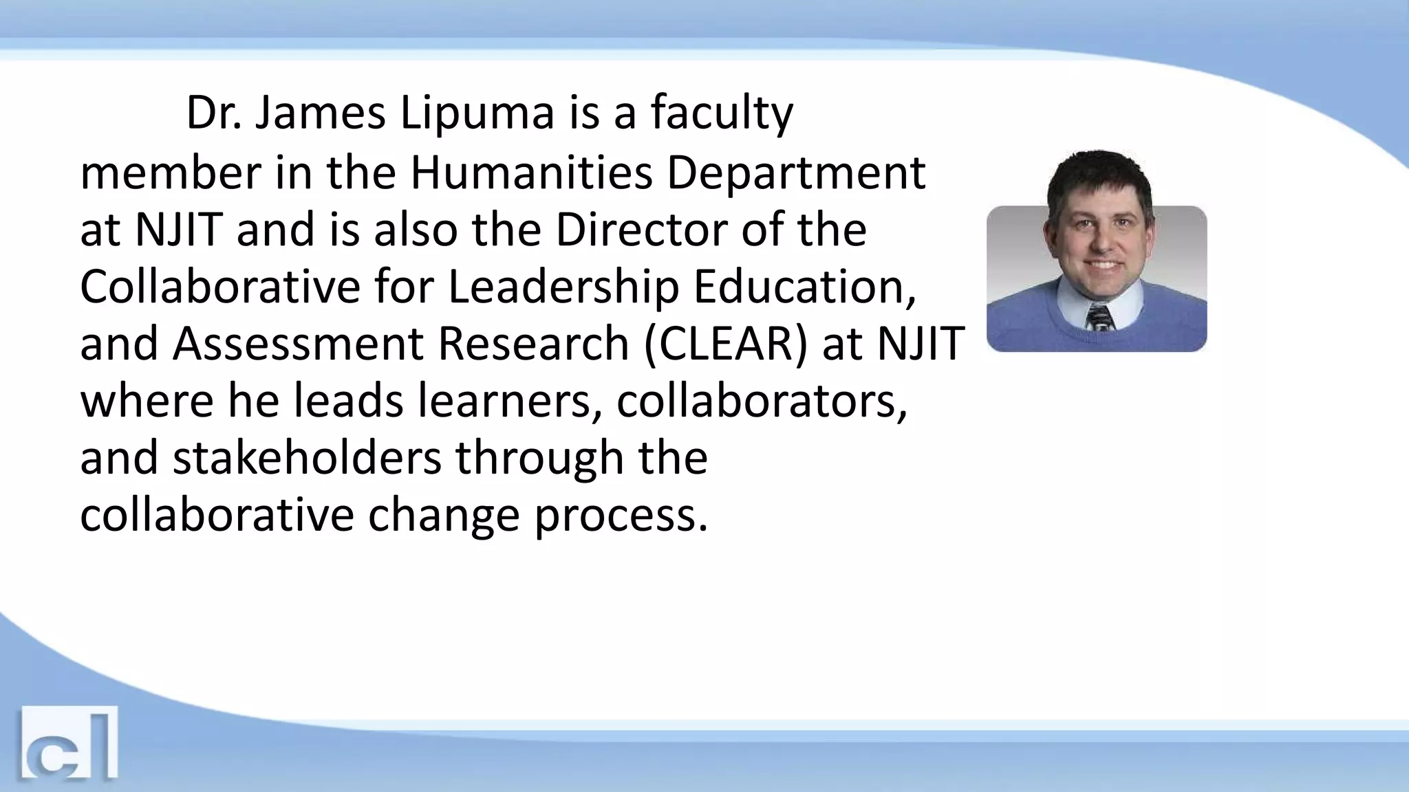 Dr. James Lipuma is a faculty
member in the Humanities Department
at NJIT and is also the Director of the
Collaborative for Leadership Education,
and Assessment Research (CLEAR) at NJIT
where he leads learners, collaborators,
and stakeholders through the
collaborative change process.
 