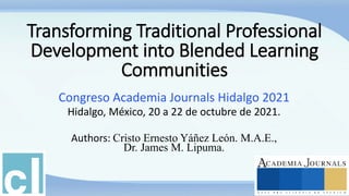 Transforming Traditional Professional
Development into Blended Learning
Communities
Congreso Academia Journals Hidalgo 2021
Hidalgo, México, 20 a 22 de octubre de 2021.
Authors: Cristo Ernesto Yáñez León. M.A.E.,
Dr. James M. Lipuma.
 