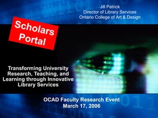 Transforming University
Research, Teaching, and
Learning through Innovative
Library Services
OCAD Faculty Research Event
March 17, 2006
Scholars
Portal
Jill Patrick
Director of Library Services
Ontario College of Art & Design
 