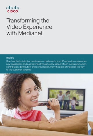 Transforming the
Video Experience
with Medianet



INSIDE
See how the buildout of medianets—media-optimized IP networks—unleashes
new capabilities and cost savings through every aspect of rich media production,
contribution, distribution, and consumption, from the point of ingest all the way
to the customer screens.
 