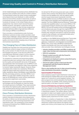 Preserving Quality and Control in Primary Distribution Networks


As the media landscape has evolved, primary distribution has   As demand for HD services grows each year, content
become more complex and costly for content creators.           owners need a solution that allows them to distribute
To bring finished content into viewer homes, broadcasters      content over the satellite once, with the highest quality
and programmers must distribute to cable, satellite/           and the lowest transmission bandwidth, and then
direct-to-home (DTH), and IPTV head-ends, as well as           enables satellite receives at affiliate locations to reformat
conventional over-the-air (OTA) broadcast systems in           that content to any resolution and compression standard
hundreds of markets. In the United States alone, a             required. The Cisco D9858 Advanced Receiver Transcoder
programmer may need to reach several thousand                  provides this capability today. It can receive MPEG-4 HD
affiliate locations, and deliver content that will be          compressed transport streams and output analog and
consumed in a variety of video formats ranging from            MPEG-2 SD and HD versions of the incoming programming,
standard definition (SD) to high definition (HD), and          and simultaneously pass through the original MPEG-4
from analog to MPEG-2 and MPEG-4.                              content. This innovative technology lets programmers
                                                               simplify their networks and reduce costs by providing
Cisco provides a comprehensive suite of primary
                                                               content to their affiliates in all required formats with a
distribution solutions to help content providers meet
                                                               single satellite transmission signal.
these unique challenges. Using scalable Cisco technologies,
broadcasters and programmers can lower costs, control          In addition to the D9858 Advanced Receiver Transcoder,
quality, and meet an ever-changing array of technical          Cisco offers a broad portfolio of MPEG-4 encoders,
and business requirements.                                     gateways, multiplexers, and integrated receiver/decoders
                                                               (IRDs). In fact, more major HD MPEG-4 distribution
The Changing Face of Video Distribution                        systems worldwide use Cisco technology than any
Satellite has long been the most practical mechanism           other provider. Cisco distribution technologies include:
to distribute content to large numbers of affiliates.          • Industry-leading encoders and IRDs to address all
But, as the number of video formats and compression              major video formats and compression technologies
technologies has grown, it has become difficult to             • DVB-S2 modulation
cost-effectively distribute content in all the required
                                                               • Robust content security with the PowerVu
formats. The biggest culprit: high-definition video.
                                                                 conditional access system
To compete for customers and advertising dollars,              • Integrated and deployed systems using third-party
content providers are rushing to offer more HD content,          conditional access systems
but the quality and bandwidth demands of HD signals
                                                               • Advanced uplink system control and decoder
are substantial. New technologies such as MPEG-4 and             management with the PowerVu Network
DVB-S2 modulation are helping to make it less expensive          Management Center
to transmit higher-bandwidth signals. However, these
innovations also create new complexity. Whereas a              Cisco is also leading the way in other ground-breaking
single SD signal might have sufficed a few years ago,          video distribution innovations, including:
today meeting the needs of all affiliates means delivering     Hybrid Satellite/IP Distribution
SD, HD, and analog versions, and often MPEG-2 and
                                                               Cisco solutions support hybrid distribution networks via
MPEG-4 as well. With satellite transponder costs as
                                                               DVB-S/DVB-S2-enabled IRDs and can also deliver the
high as US $200,000 per month, primary distribution
                                                               signal via IP networks to some targeted markets. This
has become a significant cost burden.
                                                               gives programmers and broadcasters the flexibility to
Broadcasters and programmers need distribution                 mass-distribute via satellite, while meeting requests for
technologies with the flexibility to meet the needs            special quality or bit rates in specific markets.
of a broad spectrum of affiliates. They need solutions
                                                               Advanced Multiplexing and Splicing Capabilities
that deliver the highest-quality video for the lowest
cost, and that assure strong content protection and            The Cisco Digital Content Manager (DCM) Model D9900
control throughout the distribution process.                   unlocks powerful new switching and splicing capabilities
                                                               in distribution systems. The system allows content
Cisco Primary Distribution Solutions                           providers to retain much tighter control over the way
                                                               signals are received and manipulated, and assure the
Cisco provides a comprehensive primary distribution
                                                               highest-quality experience for their viewers.
solution that gives broadcasters and programmers
the ability to deliver any format required by affiliates       Building on a tradition of leadership in video distribution,
and consumers, while minimizing transmission and               Cisco is helping content providers create versatile
operational costs. The centerpiece of this strategy            distribution systems that deliver the highest video
is the ground-breaking Cisco D9858 Advanced                    quality and control, at the lowest cost, to all markets.
Receiver Transcoder.


                                                                                                                         13
 