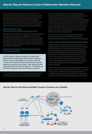 Abertis Telecom Reduces Costs of Nationwide Television Network


Spain’s leading telecommunications infrastructure           and content production centers throughout Spain.
and services provider, Abertis Telecom operates 3200        To increase bandwidth efficiency on its satellite network,
broadcasting and distribution sites serving more than       Abertis Telecom deployed Cisco D9804 Multiple
12 million homes, as well as a fleet of 24 satellites.      Transport Receivers, which support the DVB-S2 satellite
The company earns a large portion of its revenue from       modulation scheme. “Instead of using three transponders
national and regional broadcasting for television and       and six reception devices per site, we now need only
radio and is also expanding into international markets.     two transponders and can receive all streams within a
                                                            single unit,” says Tortola. “As a result, we need fewer
Digital Switch-over:                                        spare parts, have greater redundancy, and can offer
Converting Mandate to Opportunity                           better service-level agreements.”
Abertis Telecom needed to comply with Spain’s mandate
                                                            At the same time, Abertis upgraded its terrestrial
to convert from analogue to digital broadcasting for
                                                            distribution network from ATM to IP, using Cisco
terrestrial television by April 2010. The operator seized
                                                            Asynchronous Serial Interface-to-IP (ASI-to-IP) gateways.
the opportunity to reduce the costs of both its satellite
and ATM terrestrial networks. Passing on the savings to     Lower Costs and Increased Market Share
its broadcast customers would position Abertis Telecom
                                                            Capital costs have decreased because a single Cisco
to increase market share.
                                                            multiple transport receiver can accept up to six multiplex
Nationwide Digital Video Broadcasting                       transmissions, and content that previously required
Transport Solution                                          three transponders now requires just two. Operating
                                                            expenses for the satellite network have decreased by
                                                            33 percent, from bandwidth optimization and in-band
In 2008, Abertis Telecom rolled out a nationwide            control. “We have transferred our cost savings to our
Digital Video Broadcasting (DVB) transport solution,        customers in the form of lower prices, which helped
based on Cisco technology and services. “We like            us increase market share by 20 percent,” says Tortola.
to work with vendors that have a global view and the        What’s more, global service-level agreements are
capacity to advance the market,” says Sergio Tortola,       better than ever.
Technology Director, Abertis Telecom. “In addition, we
like Cisco’s approach and commitment to service.”           Abertis Telecom is currently developing new services to
                                                            be delivered over the Cisco network. Tortola concludes,
                                                            “Being early to market with new solutions gives us a
The new architecture combines satellite and terrestrial     competitive advantage. A high degree of collaboration
IP to distribute signals to broadcast transmitter sites     with Cisco has helped make this project a success.”




Abertis Telecom Distributes Multiple Transport Streams over Satellite




14
 