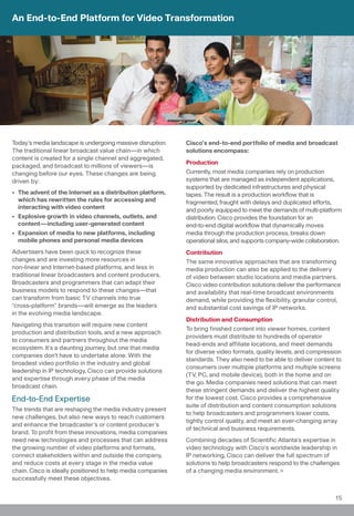 An End-to-End Platform for Video Transformation




Today’s media landscape is undergoing massive disruption.    Cisco’s end-to-end portfolio of media and broadcast
The traditional linear broadcast value chain—in which        solutions encompass:
content is created for a single channel and aggregated,
                                                             Production
packaged, and broadcast to millions of viewers—is
changing before our eyes. These changes are being            Currently, most media companies rely on production
driven by:                                                   systems that are managed as independent applications,
                                                             supported by dedicated infrastructures and physical
• The advent of the Internet as a distribution platform,     tapes. The result is a production workflow that is
  which has rewritten the rules for accessing and            fragmented, fraught with delays and duplicated efforts,
  interacting with video content                             and poorly equipped to meet the demands of multi-platform
• Explosive growth in video channels, outlets, and           distribution. Cisco provides the foundation for an
  content—including user-generated content                   end-to-end digital workflow that dynamically moves
• Expansion of media to new platforms, including             media through the production process, breaks down
  mobile phones and personal media devices                   operational silos, and supports company-wide collaboration.
Advertisers have been quick to recognize these               Contribution
changes and are investing more resources in                  The same innovative approaches that are transforming
non-linear and Internet-based platforms, and less in         media production can also be applied to the delivery
traditional linear broadcasters and content producers.       of video between studio locations and media partners.
Broadcasters and programmers that can adapt their            Cisco video contribution solutions deliver the performance
business models to respond to these changes—that             and availability that real-time broadcast environments
can transform from basic TV channels into true               demand, while providing the flexibility, granular control,
“cross-platform” brands—will emerge as the leaders           and substantial cost savings of IP networks.
in the evolving media landscape.
                                                             Distribution and Consumption
Navigating this transition will require new content
                                                             To bring finished content into viewer homes, content
production and distribution tools, and a new approach
                                                             providers must distribute to hundreds of operator
to consumers and partners throughout the media
                                                             head-ends and affiliate locations, and meet demands
ecosystem. It’s a daunting journey, but one that media
                                                             for diverse video formats, quality levels, and compression
companies don’t have to undertake alone. With the
                                                             standards. They also need to be able to deliver content to
broadest video portfolio in the industry and global
                                                             consumers over multiple platforms and multiple screens
leadership in IP technology, Cisco can provide solutions
                                                             (TV, PC, and mobile device), both in the home and on
and expertise through every phase of the media
                                                             the go. Media companies need solutions that can meet
broadcast chain.
                                                             these stringent demands and deliver the highest quality
End-to-End Expertise                                         for the lowest cost. Cisco provides a comprehensive
                                                             suite of distribution and content consumption solutions
The trends that are reshaping the media industry present
                                                             to help broadcasters and programmers lower costs,
new challenges, but also new ways to reach customers
                                                             tightly control quality, and meet an ever-changing array
and enhance the broadcaster’s or content producer’s
                                                             of technical and business requirements.
brand. To profit from these innovations, media companies
need new technologies and processes that can address         Combining decades of Scientific Atlanta’s expertise in
the growing number of video platforms and formats,           video technology with Cisco’s worldwide leadership in
connect stakeholders within and outside the company,         IP networking, Cisco can deliver the full spectrum of
and reduce costs at every stage in the media value           solutions to help broadcasters respond to the challenges
chain. Cisco is ideally positioned to help media companies   of a changing media environment.
successfully meet these objectives.


                                                                                                                     15
 
