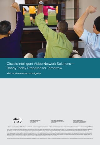 Cisco’s Intelligent Video Network Solutions—
Ready Today, Prepared for Tomorrow
Visit us at www.cisco.com/go/sp




                                                           Americas Headquarters                                   Asia Pacific Headquarters                                Europe Headquarters
                                                           Cisco Systems, Inc.                                     Cisco Systems (USA) Pte. Ltd.                            Cisco Systems International BV
                                                           San Jose, CA                                            Singapore                                                Amsterdam, The Netherlands



   Cisco has more than 200 offices worldwide. Addresses, phone numbers, and fax numbers are listed on the Cisco Website at www.cisco.com/go/offices.

CCDE, CCENT, Cisco Eos, Cisco HealthPresence, the Cisco logo, Cisco Lumin, Cisco Nexus, Cisco StadiumVision, Cisco TelePresence, Cisco WebEx, DCE, and Welcome to the Human Network are trademarks; Changing the
Way We Work, Live, Play, and Learn and Cisco Store are service marks; and Access Registrar, Aironet, AsyncOS, Bringing the Meeting To You, Catalyst, CCDA, CCDP, CCIE, CCIP, CCNA, CCNP, CCSP, CCVP, Cisco, the
Cisco Certified Internetwork Expert logo, Cisco IOS, Cisco Press, Cisco Systems, Cisco Systems Capital, the Cisco Systems logo, Cisco Unity, Collaboration Without Limitation, EtherFast, EtherSwitch, Event Center, Fast Step,
Follow Me Browsing, FormShare, GigaDrive, HomeLink, Internet Quotient, IOS, iPhone, iQuick Study, IronPort, the IronPort logo, LightStream, Linksys, MediaTone, MeetingPlace, MeetingPlace Chime Sound, MGX, Networkers,
Networking Academy, Network Registrar, PCNow, PIX, PowerPanels, ProConnect, ScriptShare, SenderBase, SMARTnet, Spectrum Expert, StackWise, The Fastest Way to Increase Your Internet Quotient, TransPath, WebEx, and
the WebEx logo are registered trademarks of Cisco Systems, Inc. and/or its affiliates in the United States and certain other countries.

All other trademarks mentioned in this document or website are the property of their respective owners. The use of the word partner does not imply a partnership relationship between Cisco and any other company. (0812R)
 