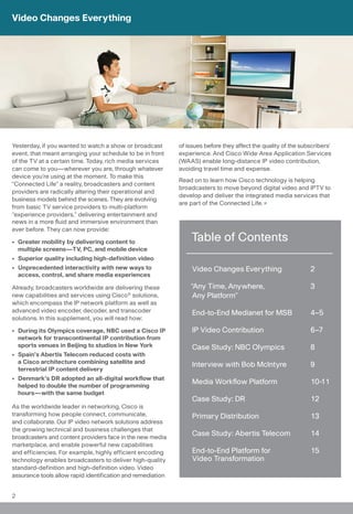 Video Changes Everything




Yesterday, if you wanted to watch a show or broadcast        of issues before they affect the quality of the subscribers’
event, that meant arranging your schedule to be in front     experience. And Cisco Wide Area Application Services
of the TV at a certain time. Today, rich media services      (WAAS) enable long-distance IP video contribution,
can come to you—wherever you are, through whatever           avoiding travel time and expense.
device you’re using at the moment. To make this
                                                             Read on to learn how Cisco technology is helping
“Connected Life” a reality, broadcasters and content
                                                             broadcasters to move beyond digital video and IPTV to
providers are radically altering their operational and
                                                             develop and deliver the integrated media services that
business models behind the scenes. They are evolving
                                                             are part of the Connected Life.
from basic TV service providers to multi-platform
“experience providers,” delivering entertainment and
news in a more fluid and immersive environment than
ever before. They can now provide:

• Greater mobility by delivering content to                      Table of Contents
  multiple screens—TV, PC, and mobile device
• Superior quality including high-definition video
• Unprecedented interactivity with new ways to                    Video Changes Everything                      2
  access, control, and share media experiences

Already, broadcasters worldwide are delivering these             “Any Time, Anywhere,                           3
new capabilities and services using Cisco® solutions,             Any Platform”
which encompass the IP network platform as well as
advanced video encoder, decoder, and transcoder                   End-to-End Medianet for MSB                   4–5
solutions. In this supplement, you will read how:

• During its Olympics coverage, NBC used a Cisco IP               IP Video Contribution                         6–7
  network for transcontinental IP contribution from
  sports venues in Beijing to studios in New York                 Case Study: NBC Olympics                      8
• Spain’s Abertis Telecom reduced costs with
  a Cisco architecture combining satellite and                    Interview with Bob McIntyre                   9
  terrestrial IP content delivery
• Denmark’s DR adopted an all-digital workflow that
  helped to double the number of programming
                                                                  Media Workflow Platform                       10-11
  hours—with the same budget
                                                                  Case Study: DR                                12
As the worldwide leader in networking, Cisco is
transforming how people connect, communicate,                     Primary Distribution                          13
and collaborate. Our IP video network solutions address
the growing technical and business challenges that
broadcasters and content providers face in the new media
                                                                  Case Study: Abertis Telecom                   14
marketplace, and enable powerful new capabilities
and efficiencies. For example, highly efficient encoding          End-to-End Platform for                       15
technology enables broadcasters to deliver high-quality           Video Transformation
standard-definition and high-definition video. Video
assurance tools allow rapid identification and remediation


2
 