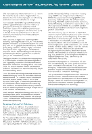 Cisco Navigates the “Any Time, Anywhere, Any Platform” Landscape


With increased competition and the erosion of network       as 300 milliseconds) and high compression encoding
TV viewership due to audience fragmentation, it’s           using H.264 for real-time performance. The Cisco
become clear that traditional program and advertising       D9900 DCM (Digital Content Manager) MPEG video-
distribution business models have to change.                processing platform provides ASI to IP conversion,
                                                            transrating, PROMPEG COP3 Forward Error Correction,
However, as the demand for high-definition content
                                                            bandwidth clipping, and ad insertion features. Cisco also
and new types of interactive services continues to
                                                            offers a professional HD/SD decoder (D9894) and an
grow across all distribution platforms, content
                                                            IP infrastructure and network and service management
distributors face a number of challenges to ensure a
                                                            platform called ROSA.
satisfying end-user experience. What they have found
is that the distribution platform as well as the way        The main company focus in the areas of Distribution
content is presented and consumed have become               and Consumption is ensuring that video quality remains
key differentiators.                                        as high as possible to meet the growing demand for
                                                            HD content in all forms. Using the latest H.264 MPEG-
That’s because as digital video recording and file
                                                            4 HD encoders (model D9054), Cisco’s engineers
streaming technology has advanced, the consumer has
                                                            have achieved data rates as low as 5 Mbps, while still
become empowered to watch content when and where
                                                            maintaining superior quality video results. (The current
they want. For all types of Content Distribution Systems
                                                            industry standard is about 8 Mbps before the artifacts
(CDS), being successful in today’s highly competitive
                                                            become noticeable.) Meanwhile, the bandwidth
marketplace means supporting not only traditional
                                                            savings are significant, allowing distributors to send
television, but also the Internet and portable devices;
                                                            multiple video streams over existing IP infrastructures
provided as part of some type of video-on-demand
                                                            (e.g. VDSL2 and ADSL2); delivering twice the channel
(VOD) or real time streaming service.
                                                            capacity compared to MPEG-2 technology for
The opportunity for CDSs and other media companies          comparable video quality.
is to combine time-shifted live programming and live
                                                            Even after multiple passes of compression and last-
chat supplied by broadband connection to make the
                                                            mile packet wrapping, the “video quality experience”
experience richer, while also being able to carry video,
                                                            at the set top box does not suffer. In fact, several
voice, and data on the same network. Studies show
                                                            third-party field tests have confirmed that consumers
that video services are still the most compelling way to
                                                            preferred images compressed and distributed with
attract advertising dollars.
                                                            Cisco products to competitive technology.
Cisco is currently developing solutions to meet these
                                                            This quality and real-time performance are also critical
and other emerging needs at a time when customers
                                                            to live broadcasts, where events are captured and
need them most. The company’s Media Satellite and
                                                            presented live via remote transmission. Events like the
Broadcast division offers a variety of end-to-end
                                                            Olympic Games and international coverage of the U.S.
solutions—from ingest to media management and on
                                                            presidential inauguration in HD are good examples.
to consumption—and is deeply involved in working
                                                            Both events leveraged Cisco technology.
with both CDSs and advertisers to develop the most
effective advertising models that target multiple sectors
of the audience simultaneously.                             The Sky News coverage of the Obama inauguration
Video transport is key to this strategy and Cisco’s CDS     represented the first time MPEG-4 compression
product portfolio is now at the heart of a number of        technology had been used over the transatlantic
different targeted advertising platforms that leverage      Easynet Global IP network.
Cisco’s vast experience in media asset management
and content repurposing.                                    Based on its experience working with all types of
                                                            broadcasters, which all have unique requirements,
Scalable, End-to-End Solutions                              Cisco recognizes the common goal of production
Cisco’s product line is broken down into four main          quality and distribution efficiency. If your goal is to
segments of the market: Production, Contribution,           get content where it needs to go, whether for HDTV
Distribution and Consumption. These products are            or two-way interactivity, taking advantage of proven
highly scalable, so that unique customization to fit        solutions and an experienced team of experts that
individual needs is fully supported.                        understand the value of “any time, anywhere,” Cisco
                                                            has the end-to-end technology and people to make it
For Production and Contribution, Cisco solutions are
                                                            possible at reduced costs.
applicable for IP/terrestrial as well satellite networks.
They include the D9094 HD/SD encoders that provide          –Michael Grotticelli regularly reports on the professional
very high quality (4:2:0 and 4:2:2), low latency (as low     video and broadcast technology industries.


                                                                                                                      3
 