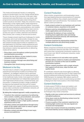 An End-to-End Medianet for Media, Satellite, and Broadcast Companies


The media and broadcast industry is undergoing               Content Production
profound transformation, but one change stands above
                                                             When studios, programmers, and broadcasters move
all others: the rise of the consumer. In the past, video
                                                             from tape-based production environments to IP networks
entertainment was effectively a one-way street, with
                                                             and digital workflows, they unleash unprecedented
programmers and broadcasters determining which
                                                             collaboration and cost efficiencies. The medianet model
content would air and when. Today, the consumer is king,
                                                             allows content providers to:
demanding a richer, higher-quality media experience
and more kinds of content than ever before. Consumers        • Easily extend content to any business unit, partner,
want the same interactivity, personalization, and mobility     or customer device, anywhere in the world
from their media entertainment that they have come to        • Reduce costs by consolidating and virtualizing
expect from the Internet. And they want the ability to         media applications and infrastructures
access any type of content, whenever and wherever            • Accelerate the delivery of new content by
they choose, over a variety of devices and screens.            breaking down application silos and linking
These changes present significant challenges for media         production processes directly with distribution
companies, who must fundamentally change the way               platforms and partners
they create and distribute media content. However, they      • Increase revenues by repurposing content for
also present exciting opportunities to capitalize on a         multiple platforms and advertising models
new generation of consumer media experiences and
revenue models. Broadcasters and content providers
                                                             Content Contribution
that embrace creative new approaches to delivering           Media companies worldwide are turning to IP-based
media will be able to:                                       video contribution networks that offer more flexibility
                                                             and control than conventional contribution systems at a
• Drive down costs throughout content production             much lower cost. With IP contribution networks, media
  and distribution processes
                                                             companies can:
• Accelerate the delivery of new content to more
  consumers over more platforms                              • Get new content on air and online more quickly
• Increase revenues through new advertising and              • Reliably deliver content to studios and distribution
  business models                                              partners for a fraction of the cost of satellite
                                                               contribution systems
• Strengthen their brand among consumers
                                                             • Deliver content anywhere with a single network
Medianet is the Key                                            that supports all services, video formats, and
                                                               quality levels
The best way to unleash a new generation of media
experiences and revenue models is to embrace the             IP contribution networks also boost agility by allowing
“medianet”: an intelligent network that is optimized         broadcasters to decouple the point of video ingest from
end-to-end for the delivery of rich media experiences.       physical editing and production facilities. During the
In the traditional media model, most aspects of content      2008 Olympics, for example, NBC editors used an IP
production and distribution are independent applications     contribution network to work on events being recorded
with fragmented infrastructures, content formants, and       in Beijing from their home studios in the United States.
processes. A medianet provides a single, scalable IP
architecture that extends from the point of content          Content Distribution
ingest through every aspect of editing and production,       A media-aware IP NGN is robust and resilient, and
across video contribution and distribution networks, all     scales easily to enable the cost-effective delivery
the way to the customer screen.                              of content and services worldwide. IP distribution
                                                             technologies help media companies:
By taking this medianet approach, media companies can:
                                                             • Rapidly scale new content and services to national
• Transform the customer experience by delivering
                                                               and global audiences
  more content, mobility, personalization, and control
                                                             • Drive down costs by distributing content once for
• Take advantage of an IP Next-Generation
                                                               all affiliates and formats
  Network (NGN) to assure a high-quality customer
  experience end-to-end                                      • Preserve quality of the customer experience by
                                                               retaining tight control over the way signals are
• Virtualize content and applications through every
                                                               received and manipulated
  phase of the media value chain to reduce capital
  and operational expenses                                   • Unlock new revenue streams by extending content
                                                               and brand identity across multiple platforms
• Monetize content and advertising in new ways,
  across more platforms


4
 