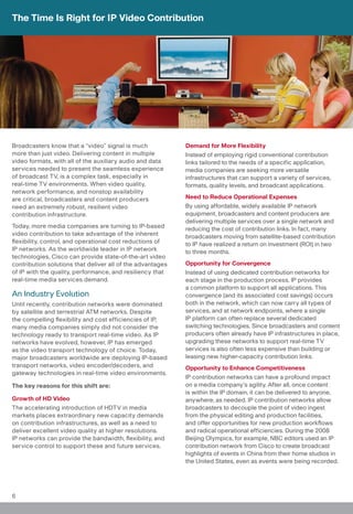 The Time Is Right for IP Video Contribution




Broadcasters know that a “video” signal is much             Demand for More Flexibility
more than just video. Delivering content in multiple        Instead of employing rigid conventional contribution
video formats, with all of the auxiliary audio and data     links tailored to the needs of a specific application,
services needed to present the seamless experience          media companies are seeking more versatile
of broadcast TV, is a complex task, especially in           infrastructures that can support a variety of services,
real-time TV environments. When video quality,              formats, quality levels, and broadcast applications.
network performance, and nonstop availability
are critical, broadcasters and content producers            Need to Reduce Operational Expenses
need an extremely robust, resilient video                   By using affordable, widely available IP network
contribution infrastructure.                                equipment, broadcasters and content producers are
                                                            delivering multiple services over a single network and
Today, more media companies are turning to IP-based         reducing the cost of contribution links. In fact, many
video contribution to take advantage of the inherent        broadcasters moving from satellite-based contribution
flexibility, control, and operational cost reductions of    to IP have realized a return on investment (ROI) in two
IP networks. As the worldwide leader in IP network          to three months.
technologies, Cisco can provide state-of-the-art video
contribution solutions that deliver all of the advantages   Opportunity for Convergence
of IP with the quality, performance, and resiliency that    Instead of using dedicated contribution networks for
real-time media services demand.                            each stage in the production process, IP provides
                                                            a common platform to support all applications. This
An Industry Evolution                                       convergence (and its associated cost savings) occurs
Until recently, contribution networks were dominated        both in the network, which can now carry all types of
by satellite and terrestrial ATM networks. Despite          services, and at network endpoints, where a single
the compelling flexibility and cost efficiencies of IP,     IP platform can often replace several dedicated
many media companies simply did not consider the            switching technologies. Since broadcasters and content
technology ready to transport real-time video. As IP        producers often already have IP infrastructures in place,
networks have evolved, however, IP has emerged              upgrading these networks to support real-time TV
as the video transport technology of choice. Today,         services is also often less expensive than building or
major broadcasters worldwide are deploying IP-based         leasing new higher-capacity contribution links.
transport networks, video encoder/decoders, and             Opportunity to Enhance Competitiveness
gateway technologies in real-time video environments.
                                                            IP contribution networks can have a profound impact
The key reasons for this shift are:                         on a media company’s agility. After all, once content
                                                            is within the IP domain, it can be delivered to anyone,
Growth of HD Video                                          anywhere, as needed. IP contribution networks allow
The accelerating introduction of HDTV in media              broadcasters to decouple the point of video ingest
markets places extraordinary new capacity demands           from the physical editing and production facilities,
on contribution infrastructures, as well as a need to       and offer opportunities for new production workflows
deliver excellent video quality at higher resolutions.      and radical operational efficiencies. During the 2008
IP networks can provide the bandwidth, flexibility, and     Beijing Olympics, for example, NBC editors used an IP
service control to support these and future services.       contribution network from Cisco to create broadcast
                                                            highlights of events in China from their home studios in
                                                            the United States, even as events were being recorded.




6
 