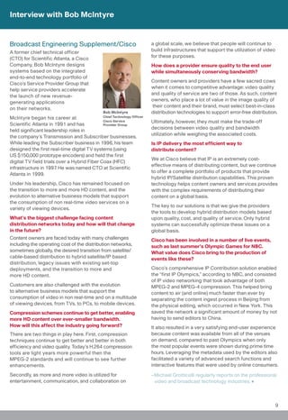 Interview with Bob McIntyre


Broadcast Engineering Supplement/Cisco                                  a global scale, we believe that people will continue to
A former chief technical officer                                        build infrastructures that support the utilization of video
(CTO) for Scientific Atlanta, a Cisco                                   for these purposes.
Company, Bob McIntyre designs                                           How does a provider ensure quality to the end user
systems based on the integrated                                         while simultaneously conserving bandwidth?
end-to-end technology portfolio of
                                                                        Content owners and providers have a few sacred cows
Cisco’s Service Provider Group that
                                                                        when it comes to competitive advantage: video quality
help service providers accelerate
                                                                        and quality of service are two of those. As such, content
the launch of new revenue-
                                                                        owners, who place a lot of value in the image quality of
generating applications
                                                                        their content and their brand, must select best-in-class
on their networks.
                                                Bob McIntyre            distribution technologies to support error-free distribution.
McIntyre began his career at                 Chief Technology Officer
                                             Cisco Service              Ultimately, however, they must make the trade-off
Scientific Atlanta in 1991 and has           Provider Group
                                                                        decisions between video quality and bandwidth
held significant leadership roles in
                                                                        utilization while weighing the associated costs.
the company’s Transmission and Subscriber businesses.
While leading the Subscriber business in 1996, his team                 Is IP delivery the most efficient way to
designed the first real-time digital TV systems (using                  distribute content?
US $150,000 prototype encoders) and held the first
                                                                        We at Cisco believe that IP is an extremely cost-
digital TV field trials over a Hybrid Fiber Coax (HFC)
                                                                        effective means of distributing content, but we continue
infrastructure in 1997. He was named CTO at Scientific
                                                                        to offer a complete portfolio of products that provide
Atlanta in 1999.
                                                                        hybrid IP/Satellite distribution capabilities. This proven
Under his leadership, Cisco has remained focused on                     technology helps content owners and services provides
the transition to more and more HD content, and the                     with the complex requirements of distributing their
evolution to alternative business models that support                   content on a global basis.
the consumption of non real-time video services on a
                                                                        The key to our solutions is that we give the providers
variety of viewing devices.
                                                                        the tools to develop hybrid distribution models based
What’s the biggest challenge facing content                             upon quality, cost, and quality of service. Only hybrid
distribution networks today and how will that change                    systems can successfully optimize these issues on a
in the future?                                                          global basis.
Content owners are faced today with many challenges                     Cisco has been involved in a number of live events,
including the operating cost of the distribution networks,              such as last summer’s Olympic Games for NBC.
sometimes globally, the desired transition from satellite/              What value does Cisco bring to the production of
cable-based distribution to hybrid satellite/IP based                   events like these?
distribution, legacy issues with existing set-top
deployments, and the transition to more and                             Cisco’s comprehensive IP Contribution solution enabled
more HD content.                                                        the “first IP Olympics,” according to NBC, and consisted
                                                                        of IP video networking that took advantage of both
Customers are also challenged with the evolution                        MPEG-2 and MPEG-4 compression. This helped bring
to alternative business models that support the                         content to air (and online) much faster than ever by
consumption of video in non real-time and on a multitude                separating the content ingest process in Beijing from
of viewing devices, from TVs, to PCs, to mobile devices.                the physical editing, which occurred in New York. This
Compression schemes continue to get better, enabling                    saved the network a significant amount of money by not
more HD content over ever-smaller bandwidth.                            having to send editors to China.
How will this affect the industry going forward?                        It also resulted in a very satisfying end-user experience
There are two things in play here. First, compression                   because content was available from all of the venues
techniques continue to get better and better in both                    on demand, compared to past Olympics when only
efficiency and video quality. Today’s H.264 compression                 the most popular events were shown during prime time
tools are light years more powerful then the                            hours. Leveraging the metadata used by the editors also
MPEG-2 standards and will continue to see further                       facilitated a variety of advanced search functions and
enhancements.                                                           interactive features that were used by online consumers.

Secondly, as more and more video is utilized for                        –Michael Grotticelli regularly reports on the professional
entertainment, communication, and collaboration on                       video and broadcast technology industries.



                                                                                                                                      9
 