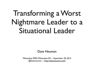 Transforming a Worst
Nightmare Leader to a
  Situational Leader

                  Dave Neuman
   Milwaukee SPIN, Milwaukee WI -- September 20, 2012
        @daveneuman -- http://daveneuman.com/
 
