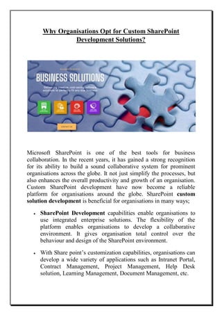 Why Organisations Opt for Custom SharePoint
Development Solutions?
Microsoft SharePoint is one of the best tools for business
collaboration. In the recent years, it has gained a strong recognition
for its ability to build a sound collaborative system for prominent
organisations across the globe. It not just simplify the processes, but
also enhances the overall productivity and growth of an organisation.
Custom SharePoint development have now become a reliable
platform for organisations around the globe. SharePoint custom
solution development is beneficial for organisations in many ways;
 SharePoint Development capabilities enable organisations to
use integrated enterprise solutions. The flexibility of the
platform enables organisations to develop a collaborative
environment. It gives organisation total control over the
behaviour and design of the SharePoint environment.
 With Share point’s customization capabilities, organisations can
develop a wide variety of applications such as Intranet Portal,
Contract Management, Project Management, Help Desk
solution, Learning Management, Document Management, etc.
 