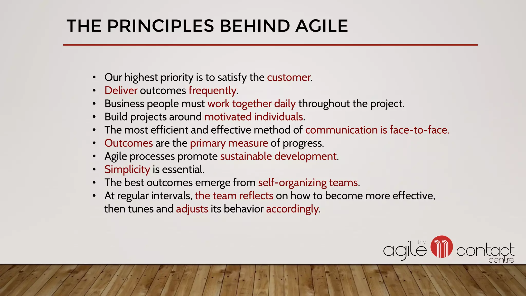 THE PRINCIPLES BEHIND AGILE
•  Our highest priority is to satisfy the customer.
•  Deliver outcomes frequently.
•  Business people must work together daily throughout the project.
•  Build projects around motivated individuals.
•  The most efficient and effective method of communication is face-to-face.
•  Outcomes are the primary measure of progress.
•  Agile processes promote sustainable development.
•  Simplicity is essential.
•  The best outcomes emerge from self-organizing teams.
•  At regular intervals, the team reflects on how to become more effective,
then tunes and adjusts its behavior accordingly.
 