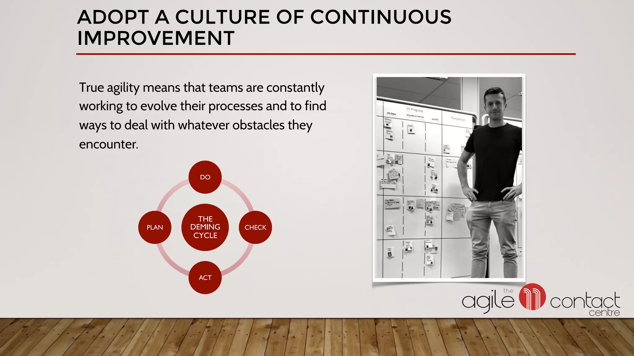 ADOPT A CULTURE OF CONTINUOUS
IMPROVEMENT
True agility means that teams are constantly
working to evolve their processes and to find
ways to deal with whatever obstacles they
encounter.
THE
DEMING
CYCLE
DO
CHECK
ACT
PLAN
 