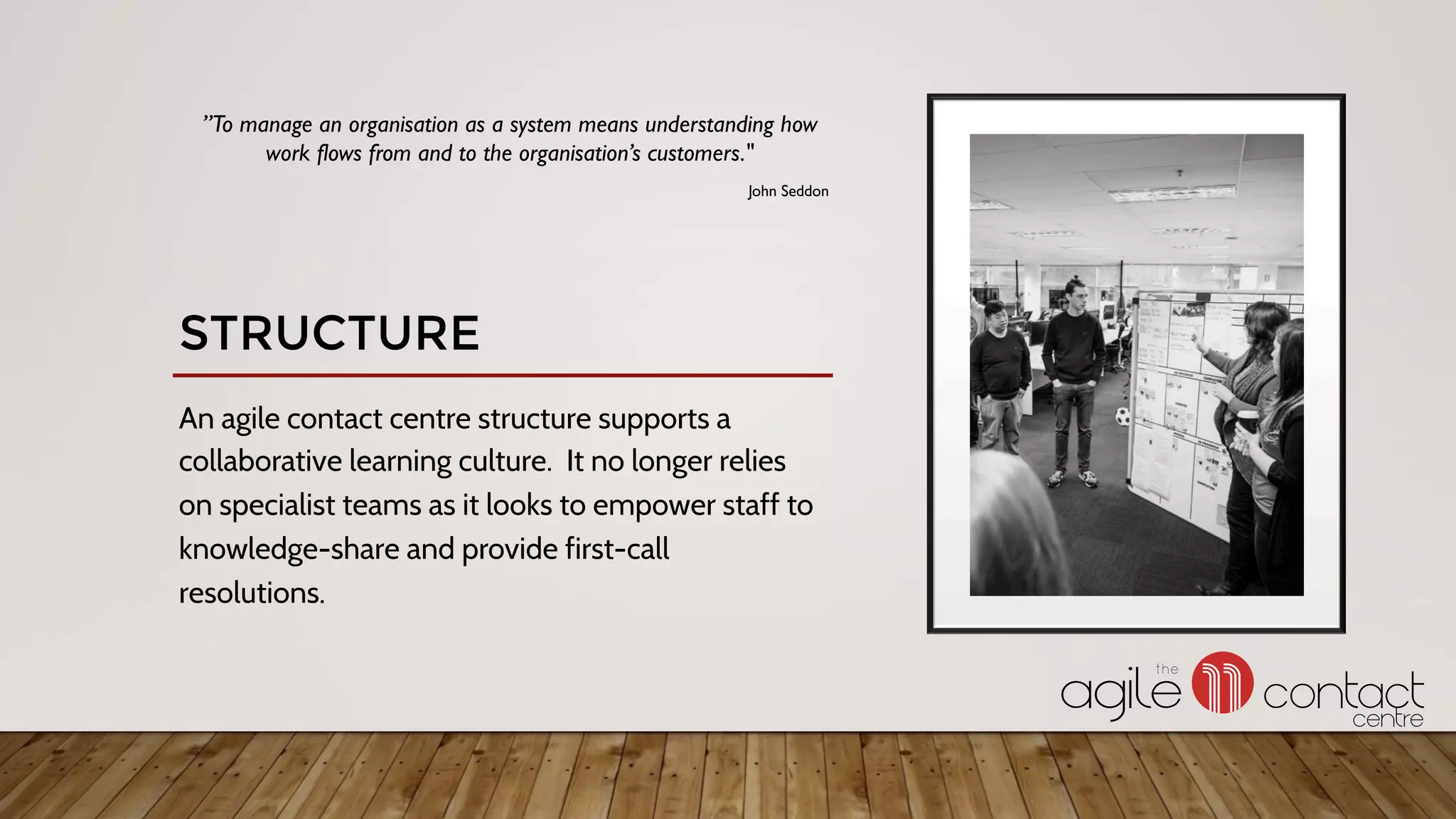 An agile contact centre structure supports a
collaborative learning culture. It no longer relies
on specialist teams as it looks to empower staff to
knowledge-share and provide first-call
resolutions.
”To manage an organisation as a system means understanding how
work flows from and to the organisation’s customers."
John Seddon
STRUCTURE
 