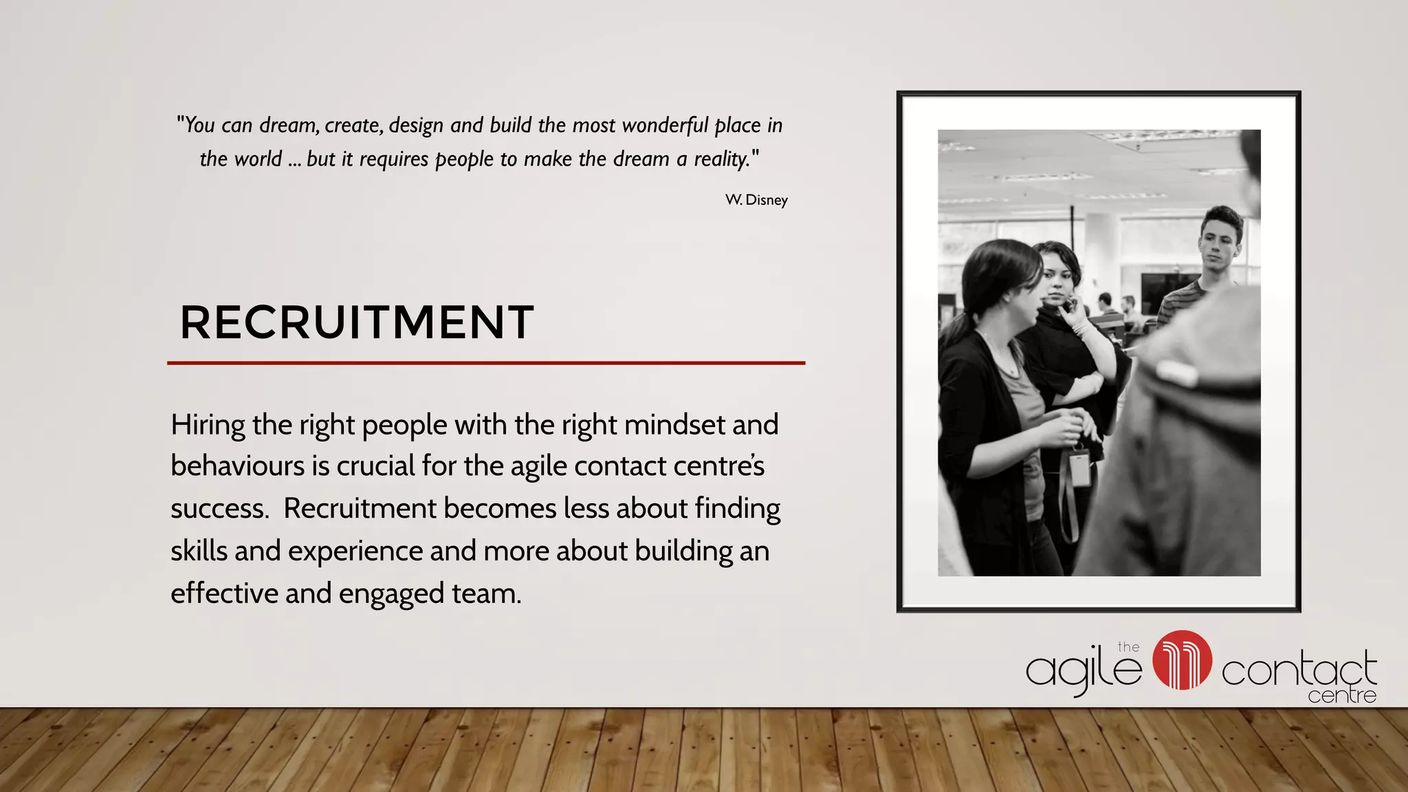 Hiring the right people with the right mindset and
behaviours is crucial for the agile contact centre’s
success. Recruitment becomes less about finding
skills and experience and more about building an
effective and engaged team.
"You can dream, create, design and build the most wonderful place in
the world ... but it requires people to make the dream a reality."
W. Disney
RECRUITMENT
 
