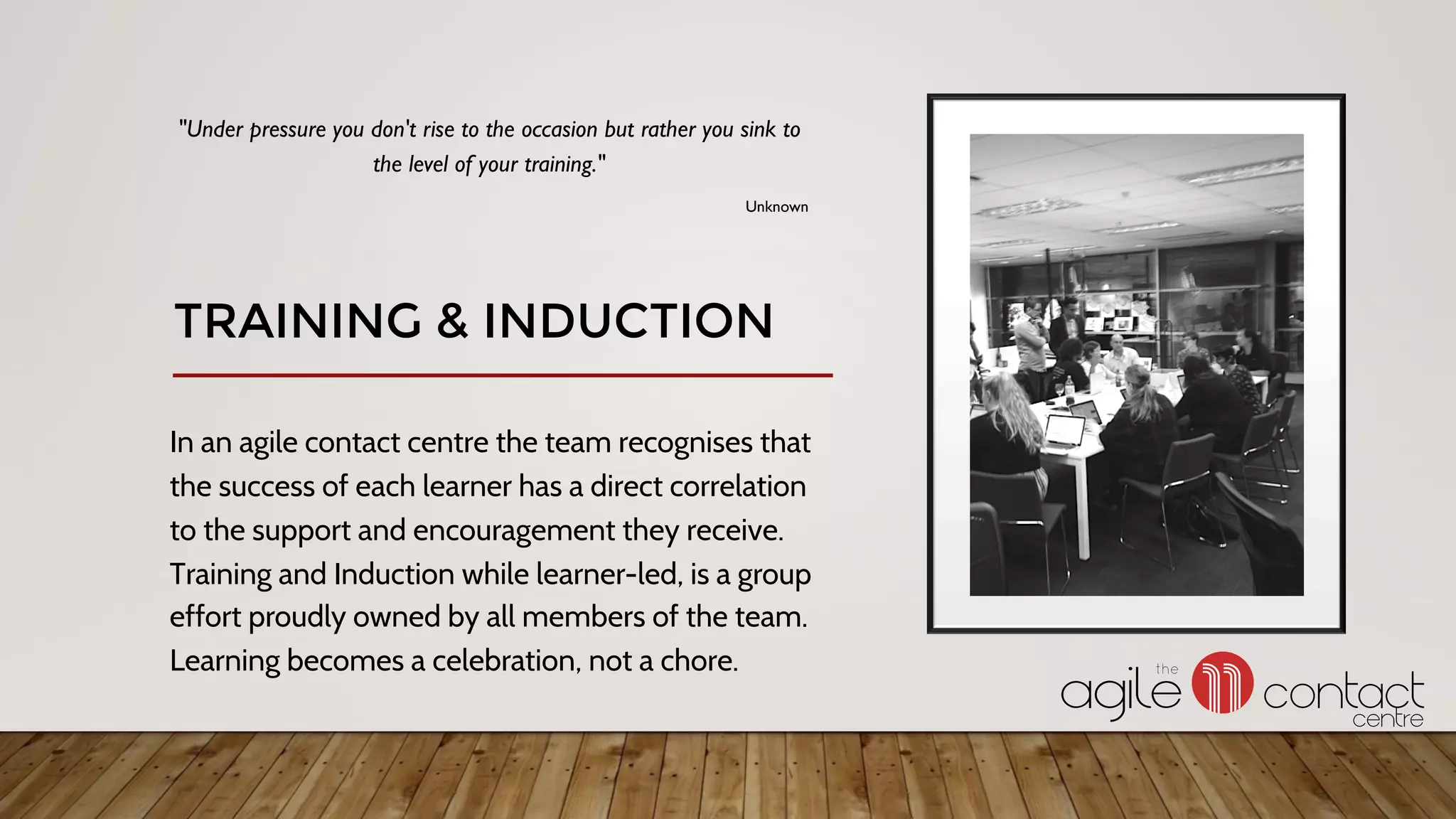 In an agile contact centre the team recognises that
the success of each learner has a direct correlation
to the support and encouragement they receive.
Training and Induction while learner-led, is a group
effort proudly owned by all members of the team.
Learning becomes a celebration, not a chore.
"Under pressure you don't rise to the occasion but rather you sink to
the level of your training."
Unknown
TRAINING & INDUCTION
 